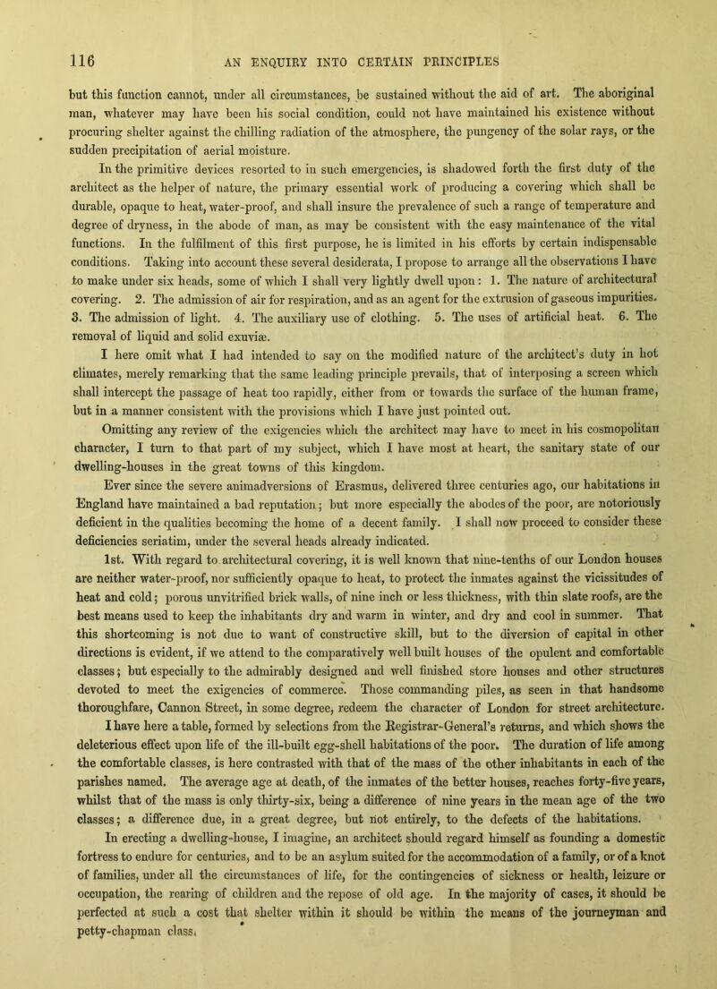 but this function cannot, under all circumstances, be sustained without the aid of art. The aboriginal man, whatever may have been his social condition, could not have maintained his existence without procuring shelter against the chilling radiation of the atmosphere, the pungency of the solar rays, or the sudden precipitation of aerial moisture. In the primitive devices resorted to in such emergencies, is shadowed forth the first duty of the architect as the helper of nature, the primary essential work of producing a covering which shall be durable, opaque to heat, water-proof, and shall insure the prevalence of such a range of temperature and degree of dryness, in the abode of man, as may be consistent with the easy maintenance of the vital functions. In the fulfilment of this first purpose, he is limited in his efforts by certain indispensable conditions. Taking into account these several desiderata, I propose to arrange all the observations I have to make under six heads, some of which I shall very lightly dwell upon: 1. The nature of architectural covering. 2. The admission of air for respiration, and as an agent for the extrusion of gaseous impurities. 3. The admission of light. 4. The auxiliary use of clothing. 5. The uses of artificial heat. 6. The removal of liquid and solid exuvias. I here omit what I had intended to say on the modified nature of the architect’s duty in hot climates, merely remarking that the same leading principle prevails, that of interposing a screen which shall intercept the passage of heat too rapidly, either from or towards the surface of the human Irame, but in a manner consistent with the provisions which I have just pointed out. Omitting any review of the exigencies which the architect may have to meet in his cosmopolitan character, I turn to that part of my subject, which I have most at heart, the sanitary state of our dwelling-houses in the great towns of this kingdom. Ever since the severe animadversions of Erasmus, delivered three centuries ago, our habitations in England have maintained a bad repirtation; but more especially the abodes of the poor, are notoriously deficient in the qualities becoming the home of a decent family. I shall now proceed to consider these deficiencies seriatim, under the several heads already indicated. 1st. With regard to. architectural covering, it is well known that nine-tenths of our Loudon houses are neither water-proof, nor sufficiently opaque to heat, to protect the inmates against the vicissitudes of heat and cold; porous unvitrified brick walls, of nine inch or less thickness, with thin slate roofs, are the best means used to keep the inhabitants dry and warm in winter, and dry and cool in summer. That this shortcoming is not due to want of constructive skill, but to the diversion of capital in other directions is evident, if we attend to the comparatively well built houses of the opulent and comfortable classes; but especially to the admirably designed and well finished store houses and other structures devoted to meet the exigencies of commerce. Those commanding piles, as seen in that handsome thoroughfare. Cannon Street, in some degree, redeem the character of London for street architecture. I have here a table, formed by selections from the Eegistrar-General’s returns, and which shows the deleterious effect upon life of the ill-built egg-shell habitations of the poor. The duration of life among the comfortable classes, is here contrasted with that of the mass of the other inhabitants in each of the parishes named. The average age at death, of the inmates of the better houses, reaches forty-five years, whilst that of the mass is only thirty-six, being a difference of nine years in the mean age of the two classes; a difference due, in a great degree, but not entirely, to the defects of the habitations. ’ In erecting a dwelling-house, I imagine, an architect should regard himself as founding a domestic fortress to endure for centuries, and to be an asylum suited for the accommodation of a family, or of a knot of families, under all the circumstances of life, for the contingencies, of sickness or health, leizure or occupation, the rearing of children and the repose of old age. In the majority of cases, it should be perfected at such a cost that shelter within it should be within the means of the journeyman and petty-chapraan class*