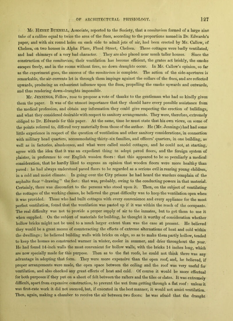 Mr. Henry Burnell, Associate, reported to the Society, that a vomitorhm formed of a large zinc tube of a calibre equal to twice the area of the flues, according to the proportions named in Dr. Edwards’s paper, and with six round holes on each side to admit jets of air, had been erected by Mr. Callow, of Chelsea, on two houses in Alpha Place, Flood Street, Chelsea. These cottages were badly ventilated, and had chimneys of a very bad character. They are also placed near much taller houses. Since the construction of the vomitorium, their ventilation has become efficient, the grates act briskly, the smoke escapes freely, and in the rooms without fires, no down draughts occur. In Mr. Callow’s opinion, so far as the experiment goes, the success of the vomitorium is complete. The action of the side-apertures is remarkable, the air-currents let in through them impinge against the collars of the flues, and are reflected upwards, producing an exhaurient influence upon the flues, propelling the smoke upwards and outwards, and thus rendering down-draughts impossible. Mr. Jennings, Fellow, rose to propose a vote of thanks to the gentleman who had so kindly given them the paper. It was of the utmost importance that they should have every possible assistance from the medical profession, and obtain any information they could give respecting the erection of buildings, and what they considered desirable with respect to sanitory arrangements. They were, therefore, extremely obliged to Dr. Edwards for this paper. At the same, time he must state that his own views, on some of the points referred to, differed very materially from those of the author. He (Mr. Jennings) had had some little experience in respect of the question of ventilation and other sanitory considerations, in connection with military head quarters, accommodating thirty-six families, and officers’ quarters, in one building, as well as in factories, almshouses, and what were called model cottages, and he could not, at starting, agree with the idea that it was an expedient thing to adopt paved floors, and the foreign system of plaister, in preference to our English wooden floors: that this appeared to be so peculiarly a medical consideration, that he hardly liked to express an opinion that wooden floors were more healthy than paved : he had always understood paved floors to be regarded as a serious evil in rearing young children, in a cold and moist climate. In going over the City prisons he had heard the warders complain of the asphalte floor “ drawing” the feet; that was, probably, owing to the conducting powers in that material. Certainly, there was discomfort to the persons who stood upon it. Then, on the subject of ventilating the cottages of the Avorking classes, he believed the great difficulty Avas to keep the ventilation open Avhen it was provided. Those who had built cottages Avith every convenience and every appliance for the most perfect ventilation, found that the ventilation was pasted up if it Avas within the reach of the occupants. The real difficulty was not to provide a proper supply of air to the inmates, but to get them to use it when supplied. On the subject of materials for building, he thought it worthy of consideration whether hollow bricks might not be used to a much larger extent than was the case at present. He believed they would be a great means of counteracting the effects of extreme alternations of heat and cold within the dAvellings; he believed building Avails with bricks on edge, so as to make them partly hollow, tended to keep the houses so constructed Avarmer in winter, cooler in summer, and di’ier throughout the year. He had found 14-inch walls the most convenient for hollow walls, with the bricks 14 inches long, which are now specially made for this purpose. Then as to the flat roofs, he could not think there was any advantage in adopting that form. They were more expensive than the open roof, and, he believed, if proper arrangements were made, the open space between the ceiling and the roof was very useful for ventilation, and also checked any great effects of heat and cold. Of course it would be more effectual for both purposes if they put on a sheet of felt betAveen the rafters and the tiles or slates. It was extremely difficult, apart from expensive construction, to prevent the wet from getting through a flat roof: unless it Avas first-rate work it did not succeed, but, if executed in the best manner, it would not assist ventilation. Then, again, making a chamber to receive the air between two floors: he was afraid that the draught