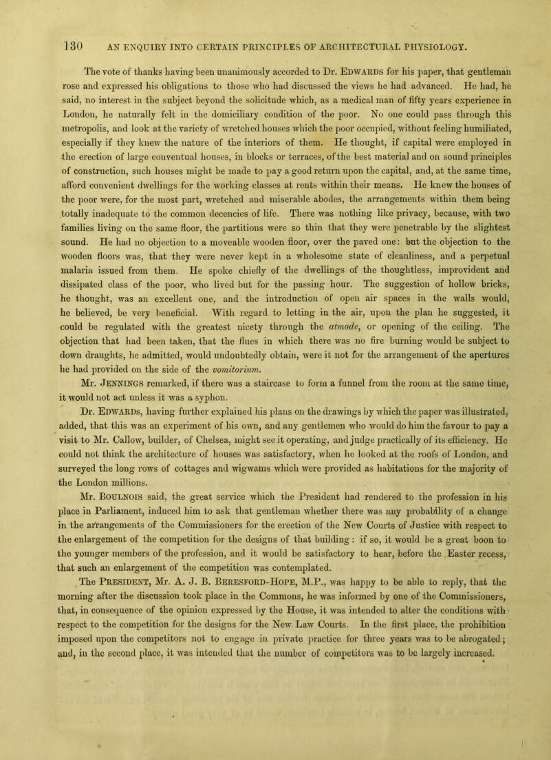 The vote of thanks having been unanimously accorded to Dr. EDWARDS for his paper, that gentleman rose and expressed his obligations to those who had discussed the views he had advanced. He had, he said, no interest in the subject beyond the solicitude which, as a medical man of fifty years experience in London, he naturally felt in the domiciliary condition of the poor. No one could pass through this metropolis, and look at the variety of wretched houses which the poor occupied, without feeling humiliated, especially if they knew the nature of the interiors of them. He thought, if capital were employed in the erection of large conventual houses, in blocks or terraces, of the best material and on sound principles of construction, such houses might be made to pay a good return upon the capital, and, at the same time, afford convenient dwellings for the working classes at rents within their means. He knew the houses of the poor were, for the most part, wretched and miserable abodes, the arrangements within them being totally inadequate to the common decencies of life. There was nothing like privacy, because, with two families living on the same floor, the partitions were so thin that they were penetrable by the slightest sound. He had no objection to a moveable wooden floor, over the paved one: but the objection to the wooden floors was, that they were never kept in a wholesome state of cleanliness, and a peq^etual malaria issued from them. He spoke chiefly of the dwellings of the thoughtless, improvident and dissipated class of the poor, who lived but for the passing hour. The suggestion of hollow bricks, he thought, was an excellent one, and the introduction of open air spaces in the walls would, he believed, be very beneficial. With regard to letting in the air, upon the plan he suggested, it could be regulated with the greatest nicety through the atmode, or opening of the ceiling. The objection that had been taken, that the flues in which there was no fire burning would be subject to down draughts, he admitted, would undoubtedly obtain, Avere it not for the arrangement of the apertures he had provided on the side of the vomitorium. Mr. Jennings remarked, if there was a staircase to form a funnel from the room at the same time, it would not act unless it was a syphon. Dr. Edwards, having further explained his plans on the drawings by which the paper was illustrated, added, that this was an experiment of his own, and any gentlemen who Avould do him the favour to pay a visit to Mr. Callow, builder, of Chelsea, might see it operating, and judge practically of its efficiency. He could not tliinlc the architecture of houses was satisfactory, when he looked at the roofs of London, and surveyed the long rows of cottages and wigAvams which Avere provided as habitations for the majority of the London millions. Mr. Boulnois said, the great service Avhich the President had rendered to the profession in his place in Parliament, induced him to ask that gentleman whether there was any probability of a change in the arrangements of the Commissioners for the erection of the New Courts of Justice with respect to the enlargement of the competition for the designs of that building : if so, it Avould be a great boon to the younger members of the profession, and it would be satisfactory to hear, before the Easter recess, that such an enlargement of the competition was contemplated. The President, Mr. A. J. B. Beresford-Hope, M.P., was happy to be able to reply, that the morning after the discussion took place in the Commons, he was informed by one of the Commissioners, that, in consequence of the opinion expressed by the House, it Avas intended to alter the conditions Avith respect to the competition for the designs for the NeAV- LaAV Courts. In the first place, the prohibition imposed upon the competitors not to engage in private practice for three years Avas to be abrogated; and, in the second place, it Avas intended that the number of eompetitors Avas to be largely increased.