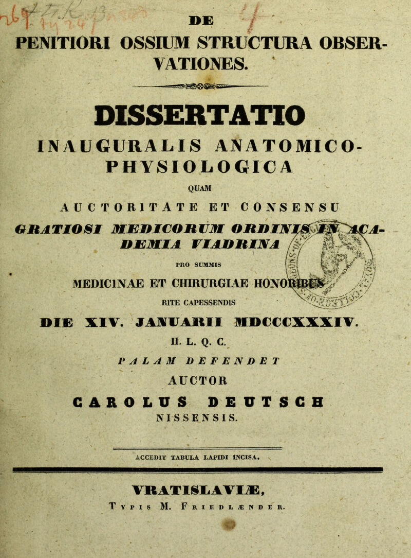 >T -r- «i: PENITIORI OSSIUM STRUCTURA OBSER- VATIONES. DISSERTATIO INAUGURALIS ANATOMICO- PHYSIOLOGICA QUAM AUCTORITATE ET CONSENSU GRATIOSI MEDICORUM ORDIN. DEMIA VIADRINA PRO SUMMIS r)£.< '■'// L?' r/ A-C/ ‘ .- VV 7' f/ 5T V?’: ^ MEDICINAE ET CHIRURGIAE HONO RITE CAPESSENDIS DIE XIV. JAVIJAMI MDCCCXXXIV. H. L. Q. C. PALAM DEFENDET AUCTOR CAROLUS DEUTSCH NI S SENSIS. ACCEDIT TABULA LAPIDI EVCISA. VRATISEAVIJB, Typis M. Friedljender.