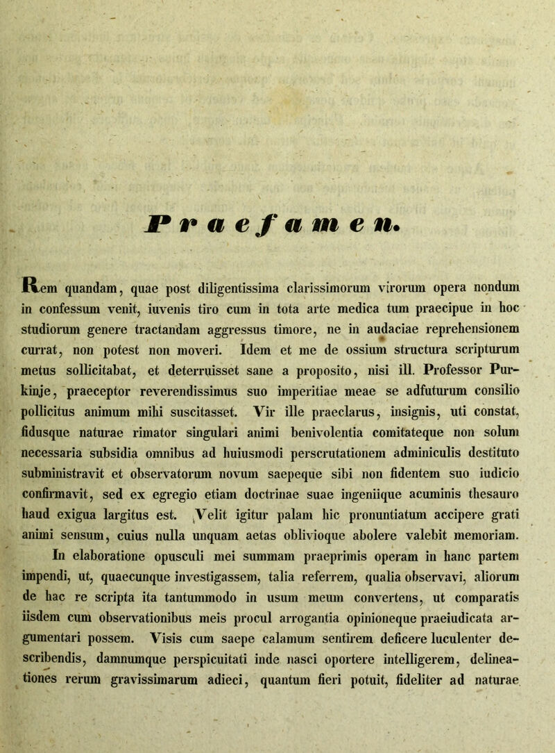 Praefamen» Ivom quandam, quae post diligentissima clarissimorum virorum opera nondum in confessum venit, iuvenis tiro cum in tota arte medica tum praecipue in hoc studiorum genere tractandam aggressus timore, ne in audaciae reprehensionem currat, non potest non moveri. Idem et me de ossium structura scripturum metus sollicitabat, et deterruisset sane a proposito, nisi ili. Professor Pur- kinje, praeceptor reverendissimus suo imperitiae meae se adfuturum consilio pollicitus animum mihi suscitasset. Vir ille praeclarus, insignis, uti constat, fidusque naturae rimator singulari animi benivolentia comitateque non solum necessaria subsidia omnibus ad huiusmodi perscrutationem adminiculis destituto subministravit et observatorum novum saepeque sibi non fidentem suo iudicio confirmavit, sed ex egregio etiam doctrinae suae ingeniique acuminis thesauro haud exigua largitus est. .Velit igitur palam hic pronuntiatum accipere grati animi sensum, cuius nulla unquam aetas oblivioque abolere valebit memoriam. In elaboratione opusculi mei summam praeprimis operam in hanc partem impendi, ut, quaecunque investigassem, talia referrem, qualia observavi, aliorum de hac re scripta ita tantummodo in usum meum convertens, ut comparatis iisdem cum observationibus meis procul arrogantia opinioneque praeiudicata ar- gumentari possem. Visis cum saepe calamum sentirem deficere luculenter de- scribendis, damnumque perspicuitati inde nasci oportere intelligerem, delinea- tiones rerum gravissimarum adieci, quantum fieri potuit, fideliter ad naturae