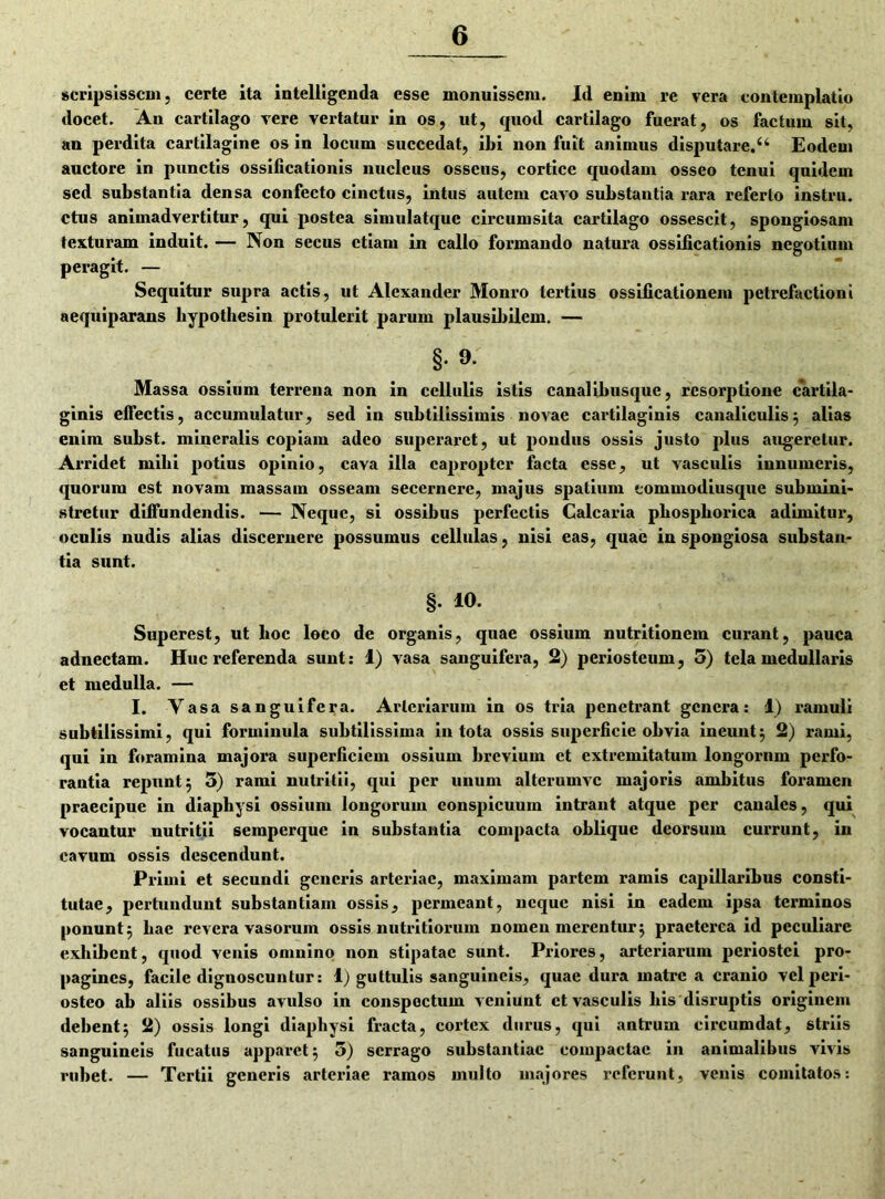 scripsissem, certe ita intelligenda esse monuissem. Id enim re vera contemplatio docet. An cartilago vere vertatur in os, ut, quod cartilago fuerat, os factum sit, an perdita cartilagine os in locum succedat, ibi non fuit animus disputare.u Eodem auctore in punctis ossilicationis nucleus osseus, cortice quodam osseo tenui quidem sed substantia densa confecto cinctus, intus autem cavo substantia rara referio instru. ctus animadvertitur, qui postea simulatquc circumsita cartilago ossescit, spongiosam texturam induit. — Non secus etiam in callo formando natura ossificationis negotium peragit. — Sequitur supra actis, ut Alexander Monro tertius ossificationem petrefactioni aequiparans hypothesin protulerit parum plausibilem. — §. 9. Massa ossium terrena non in cellulis istis canalibusque, resorptione cartila- ginis elfectis, accumulatur, sed in subtilissimis novae cartilaginis canaliculis; alias enim subst. mineralis copiam adeo superaret, ut pondus ossis justo plus augeretur. Arridet mihi potius opinio, cava illa eapropter facta esse, ut vasculis innumeris, quorum est novam massam osseam secernere, majus spatium commodiusque submini- stretur diffundendis. — Neque, si ossibus perfectis Calcaria phosphorica adimitur, oculis nudis alias discernere possumus cellulas, nisi eas, quae in spongiosa substan- tia sunt. §. 10. Superest, ut hoc loco de organis, quae ossium nutritionem curant, pauca adnectam. Huc referenda sunt: 1) vasa sanguifera, 2) periosteum, 5) tela medullaris et medulla. — I. Vasa sanguifera. Arteriarum in os tria penetrant genera: 1) ramuli subtilissimi, qui forminula subtilissima in tota ossis superficie obvia ineunt; 2) rami, qui in foramina majora superficiem ossium brevium et extremitatum longornm perfo- rantia repunt; 5) rami nutritii, qui per unum alterumvc majoris ambitus foramen praecipue in diaphysi ossium longorum eonspicuum intrant atque per canales, qui vocantur nutritii semperque in substantia compacta oblique deorsum currunt, in cavum ossis descendunt. Primi et secundi generis arteriae, maximam partem ramis capillaribus consti- tutae, pertundunt substantiam ossis, permeant, neque nisi in eadem ipsa terminos ponunt; hae revera vasorum ossis nutritiorum nomen merentur; praeterea id peculiare exhibent, quod venis omnino non stipatae sunt. Priores, arteriarum periostei pro- pagines, facile dignoscuntur: 1) guttulis sanguineis, quae dura matre a cranio vel peri- osteo ab aliis ossibus avulso in conspectum veniunt et vasculis bis disruptis originem debent; 2) ossis longi diaphysi fracta, cortex durus, qui antrum circumdat, striis sanguineis fucatus apparet; 5) serrago substantiae compactae in animalibus vivis rubet. — Tertii generis arteriae ramos multo majores referunt, venis comitatos: