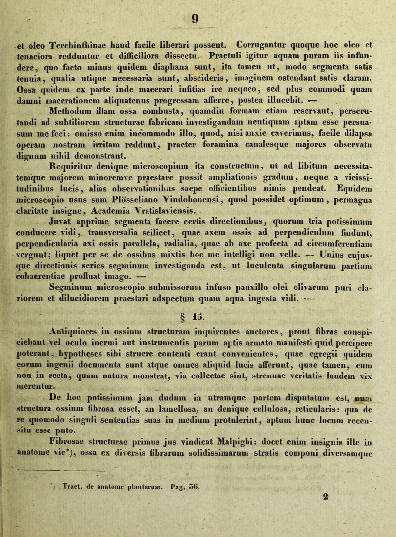 et oleo Terebinthinae haud facile liberari possent. Corrugantur quoque hoc oleo et tenaciora redduntur et difficiliora dissectu. Praetuli igitur aquam puram iis infun- dere, quo facto minus quidem diaphana sunt, ita tam.en ut, modo segmenta satis tenuia, qualia utique necessaria sunt, abscideris, imaginem ostendant satis claram. Ossa quidem ex parte inde macerari iniitias ire nequeo, sed plus commodi quam damni macerationem aliquatenus progressam afferre, postea illucebit. — Methodum illam ossa combusta, qnamdiu formam etiam reservant, perscru- tandi ad subtiliorem structurae fabricam investigandam neutiquam aptam esse persua- sum me feci: omisso enim incommodo illo, quod, nisi anxie caverimus, faeile dilapsa operam nostram irritam reddunt, praeter foramina canalesque majores observatu dignum nihil demonstrant. Requiritur denique microscopium ita constructum, ut ad libitum neccssita- temque majorem minoi’cmve praestare possit ampliationis gradum, neque a vicissi- tudinibus lucis, alias observationibus saepe officientibus nimis pendeat. Equidem microscopio usus sum Plosscliano Yindoboncnsi, quod possidet optimum, permagna claritate insigne, Academia Vratislaviensis. Juvat apprime, segmenta facere certis directionibus, quorum tria potissimum conducere vidi, transversalia scilicet, quae axem ossis ad perpendiculum (indunt, perpendicularia axi ossis parallela, radialia, quae ab axe profecta ad circumferentiam vergunt; liquet per se de ossibus mixtis hoc me intelligi non velle. — Unius cujus- que directionis series segminum investiganda est, ut luculenta singularum partium cohaerentiae profluat imago. — Segminum microscopio submissorum infuso pauxillo olei olivarum puri cla- riorem et dilucidiorem praestari adspcctum quam aqua ingesta vidi. — § & Antiquiores in ossium structuram inquirentes auctores, prout fibras conspi- ciebant vel oculo inermi aut instrumentis parum ajjtis armato manifesti quid percipere poterant, hypotheses sibi struere contenti erant convenientes, quae egregii quidem eorum ingenii documenta sunt atque omnes aliquid lucis afferunt, quae tamen, cum non in recta, quam natura monstrat, via collectae sint, strenuae veritatis laudem vix merentur. De hoc potissimum jam dudum in utramque partem disputatum est, nu;;t structura ossium fibrosa esset, an lamellosa, an denique cellulosa, reticularis: qua de re quomodo singuli sententias suas in medium protulerint, aptum hunc iocuin recen- situ esse puto. Fibrosae structurae primus jus vindicat MaJpiglii: docet enim insignis ille in anatome vir*), ossa ex diversis fibrarum solidissimarum stratis componi diversamque Traet, dc anatome plantarum, Pag. 5G. 2