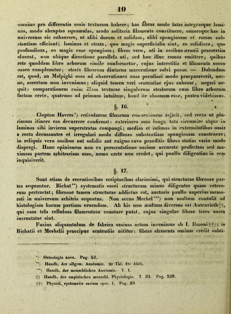10 omnino pro differentia ossis texturam habere } has fibras modo iatas integrasque lami- nas, modo abruptas squamulas, modo solitaria filamenta constituere, omnesque has in universum sic cohaerere, ut alibi duram ct solidam, alibi spongiosam ct raram sub- stantiam efficiant5 laminas et strata, quo magis superficialia sint, eo solidiora, quo profundiora, eo magis esse spongiosa} fibras vero, uti in ossibus-cranii praesertim eluceat, non ubique directione parallela uti, sed huc illuc ramos emittere, quibus rete quoddam libro arborum simile conformetur, cujus interstitia et filamenta succo osseo compleantur} strata fibrarum diuturna maceratione solvi posse. — Dolendnm est, quod, an Malpiglii ossa ad observationes suas peculiari modo praeparaverit, nec- ne, assertum non invenimus} aliquid tamen veri sententiae ejus subesse , negari ne- quit: comparationem enim illam texturae singulorum stratorum cum libro arborum factam certe, quatenus ad primum intuitum, haud ite absonam esse, postea videbimus. §. 1(1. _♦ Clopton Havcrs*) reticularem fibrarum connexionem rejicit, sed recto ut plu- rimum itinere eas decurrere confirmat: exteriores ossa longa tota circumire atque in laminas sibi invicem superstratas compangi} medias et intimas iu extremitatibus ossis a recta decussantes et irregulari modo diffusas substantiam spongiosam construere} in reliquis vero ossibus aut solidis aut exiguo cavo praeditis fibras statim vario modo dispergi. Hanc opinionem non ex perscrutatione ossium accurata profectam sed ma- ximam partem arbitrariam esse, nemo certe non credet, qui paullo diligentius in rem inquisiverit. §• 17- . Sunt etiam de recentioribus scriptoribus clarissimi, qui structurae fibrosae par- tes sequuntur. Bicliat**) systematis ossei structuram minus diligenter quam cetero- rum pertractat} fibrosae tamen structurae addictus est, auctoris paullo superius memo- rati in universum arbitria sequutus. Non secus Mcckel***) non multum contulit ad histologiam harum partium eruendam. Ah his non multum diversus est Autenriellrj*), qui ossa tela cellulosa filamentosa constare putat, cujus singulae fibrae terra ossea incrustatae sint. Fusius aliquantulum de fabrica ossium actum invenimus ab 1. limoni tt} 5 is Bichatii et Meekelii praecipue sententiis nititur: fibras elementa ossium credit subti- ‘) Osteologia nova. Pag. 35. **) Handb. der allgem, Anutoniie. 2r Thl. Ite Abiti, Handb. der menschlichen Anatoroic. T. 1. -{-) Handb. der empiriseben mcnschl. Pbysiologic. T. IU. Pag. 359.