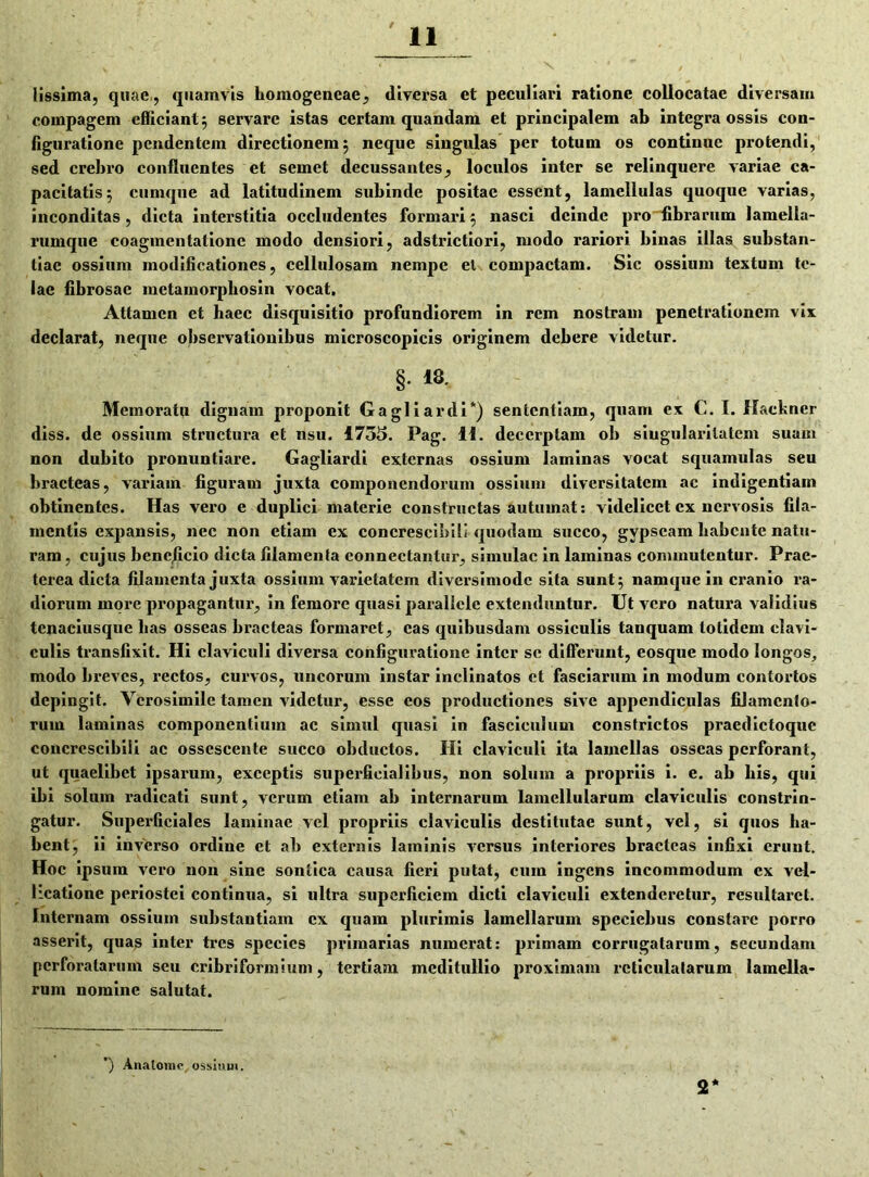 lissima, quae,, quamvis homogeneae, diversa et peculiari ratione collocatae diversam compagem efficiant 5 servare istas certam quandam et principalem ab integra ossis con- figuratione pendentem directionem 5 neque singulas per totum os continue protendi, sed crebro confluentes et semet decussantes, loculos inter se relinquere variae ca- pacitatis 5 cumque ad latitudinem subinde positae essent, lamellulas quoque varias, inconditas , dicta interstitia occludentes formari 5 nasci deinde pro fibrarum lamella- rumque coagmentatione modo densiori, adstrictiori, modo rariori binas illas substan- tiae ossium modificationes, cellulosam nempe el compactam. Sic ossium textum te- lae fibrosae metamorpbosin vocat. Attamen et haec disquisitio profundiorem in rem nostram penetrationem vix declarat, neque observationibus microscopicis originem debere videtur. §. 18. Memorato dignam proponit Gagliardi*) sententiam, quam cx C. I. Hackner diss. de ossium structura et nsu. 1755. Pag. 11. decerptam ob singularitatem suam non dubito pronuntiare. Gagliardi externas ossium laminas vocat squamulas seu bracteas, variam figuram juxta componendorum ossium diversitatem ac indigentiam obtinentes. Has vero e duplici materie constructas autumat: videlicet cx nervosis fila- mentis expansis, nec non etiam ex concrescibili quodam succo, gypseam habente natu- ram , cujus benejicio dicta filamenta connectantur, simulae in laminas commutentur. Prae- terea dicta filamenta juxta ossium varietatem diversimode sita sunt 5 namque in cranio ra- diorum more propagantur, in femore quasi parallele extenduntur. Ut vero natura validius tenaciusque has osseas bracteas formaret, eas quibusdam ossiculis tanquam totidem clavi- culis transfixit. Hi claviculi diversa configuratione inter se differunt, eosque modo longos, modo breves, rectos, curvos, uncorum instar inclinatos et fasciarum in modum contortos depingit. Verosimilc tamen videtur, esse cos productiones sive appendiculas filamento- rum laminas componentium ac simul quasi in fasciculum constrictos praedictoque concrescibili ac ossescente succo obductos. Hi claviculi ita lamellas osseas perforant, ut quaelibet ipsarum, exceptis superficialibus, non solum a propriis i. e. ab his, qui ibi solum x-adicati sunt, verum etiam ab internarum lamellularum claviculis constrin- gatur. Superficiales laminae vel propriis claviculis destitutae sunt, vel, si quos ha- bent, ii inverso ordine et ab exteimis laminis versus interiores bracteas infixi erunt. Hoc ipsum vero non sine sontica causa fieri putat, cum ingens incommodum ex vel- licatione periostei continua, si ultra superficiem dicti claviculi extenderetur, resultaret. Internam ossium substantiam cx quam plurimis lamellarum speciebus constare porro asserit, quas inter tres species primarias numerat: primam corrugatarum, secundam perforatarum seu cribriformium, tertiam meditullio proximam reticulatarum lamella- rum nomine salutat. ) Ana tomo ossium, 2*