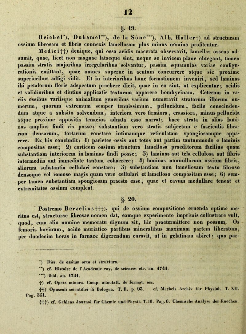 12 §• 19 Reichcl*), Duliamcl**), dc la Sone***), Alb. Hallerf) ad structuram ossium fibrosam et fibris connexis lamellosam plus minus nomina profitentur. Medie iff) denique, qui ossa acidis macerata observavit, lamellas osseas ad- sumit, quae, licet non magnae lataequc sint, neque se invicem plane obtegant, tamen passiin stratis majoribus irregularibus solvantur, passim squamulas variae configu- rationis emittant, quae omnes superne in acutum concurrere atque sic proxime superioribus adfigi vidit. Et in interioribus hanc formationem inveniri, sed laminas ibi petalorum floris adspcctum praebere dicit, quae in co sint, ut explicentur; acidis ct validioribus et diutius applicatis texturam apparere bombycinam. Ceterum in va- riis ossibus variisque animalium generibus varium numeravit stratorum illorum nu- merum, quorum extremum semper tenuissimum, pellucidum, facile conscinden- dum atque a subsito solvendum, interiora vero firmiora, crassiora, minus pellucida atque proxime appositis tenacius adnata esso narrat; hacc strata in alias lami- nas amplius findi vix posse; substantiam vero stratis subjectam c fasciculis fibra- rum densarum, tortarum constare intimamque reticulatam spongiosamque appa- rere. Ex bis concludit: 1) parietes ossis aut totos aut partitu tantummodo e laminis compositos esse; 2) corticem ossium structura lamellosa praeditorum facilius quam substantiam interiorem in laminas findi posse; 5) laminas aut tela cellulosa aut fibris intermediis aut immediate tantum cohaerere; 4) laminas nonnullorum ossium fibris, aliorum substantia cellulari constare; 5) substantiam non lamellosam textu fibroso densoque vel ramoso magis quam vere cellulari ct lamelloso compositam esse; 6) sem- per tamen substantiam spongiosam praesto esse, quae et cavum medullare teneat et extremitates ossium compleat. §• 20. Postremo Bcrzeliusfft), qui de ossium compositione eruenda optime me- ritus est, structurae fibrosae nomen dat, camquc experimento imprimis collustrare vult, quod, cum alio nomine memoratu dignum sit, hic praetermittere non possum. Os femoris bovinum, acido muriatico partibus mineralibus maximam pariem liberatum, per duodecim horas in fornace digerendum curavit, ut in gelatinain abiret; qua par- *) Diss. de ossium ortu et structura. **) cf. Histoirc de 1'Acadcmie roy, dc scicnces etc. an. 1741. **’) ibid. an. I7ul. •}•) cf. Opera minora. Comp. adnotatt, dc format, oss. •}•■}-) Opuscoli scientifici ili Bologna. T, 11. p. Oo. cf. Mecltcls Arcbiv fur Pliysiol. T. XII. Pag. Siii.