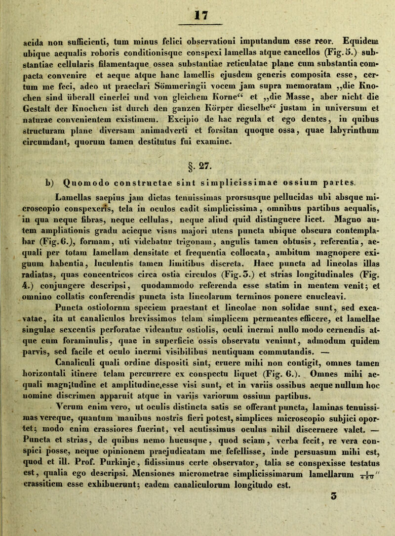 acida non sufficienti, tum minus felici observationi imputandum esse reor. Equidem ubique aequalis roboris conditionisque conspexi lamellas atque cancellos (Fig. 5.) sub- stantiae cellularis filamentaque ossea substantiae reticulatae plane cum substantia com- pacta convenire et aeque atque banc lamellis ejusdem generis composita esse, cer- tum me feci, adeo ut praeclari Sommeringii vocem jam supra memoratam ,,die Kno- cben sind liberali cincrlei und von gleichcm Kornea et „die Masse, aber nicht die Gestalt der Knochen ist durcb den ganzen Korpcr diesclbe<f justam in universum et naturae convenientem existimem. Excipio de hac regula et ego dentes, in quibus structuram plane diversam animadverti et forsitan quoque ossa, quae labyrinthum circumdant, quorum tamen destitutus fui examine. §. 27. b) Quomodo constructae sint simplicissimae ossium partes. Lamellas saepius jam dictas tenuissimas prorsusque pellucidas ubi absque mi- croscopio conspexeris, tela in oculos cadit simplicissima, omnibus partibus aequalis, in qua neque fibras, neque cellulas, neque aliud quid distinguere licet. Magno au- tem ampliationis gradu acieque visus majori utens puncta ubique obscura contempla- bar (Fig. 6.), formam, uti videbatur trigonam, angulis tamen obtusis, referentia, ae- quali per totam lamellam densitate et frequentia collocata, ambitum magnopere exi- guum habentia, luculentis tamen limitibus discreta. Haec puncta ad lineolas illas radiatas, quas concentricos circa ostia circulos (Fig. 5.) et strias longitudinales (Fig. 4.) conjungere descripsi, quodammodo referenda esse statim in mentem venit; et omnino collatis conferendis puncta ista lineolarum terminos ponere enucleavi. Puncta ostiolornm speciem praestant et lineolae non solidae sunt, sed exca- vatae, ita ut canaliculos brevissimos telam simplicem permeantes efficere, et lamellae singulae sexcentis perforatae videantur ostiolis, oculi inermi nullo modo cernendis at- que cum foraminulis, quae in superficie ossis observatu veniunt, admodum quidem parvis, sed facile et oculo inermi visibilibus neutiquam commutandis. — Canaliculi quali ordine dispositi sint, eruere mihi non contigit, omnes tamen horizontali itinere telam percurrere ex conspectu liquet (Fig. 6.). Omnes mihi ae- quali magnitudine et amplitudine*csse visi sunt, et in variis ossibus aeque nullum hoc nomine discrimen apparuit atque in variis variorum ossium partibus. ■ Verum enim vero, ut oculis distincta satis se offerant puncta, laminas tenuissi- mas vereque, quantum manibus nostris fieri potest, simplices microscopio subjici opor- tet ; modo enim crassiores fuerint, vel acutissimus oculus nihil discernere valet. — Puncta et strias, de quibus nemo hucusque, quod sciam , verba fecit, re vera con- spici posse, neque opinionem praejudicatam me fefellisse, inde persuasum mihi est, quod et ili. Prof. Purhinje, fidissimus certe observator, talia se conspexisse testatus est, qualia ego descripsi. Mensiones micrometrae simplicissimarum lamellarum crassiticm esse exhibuerunt; eadem canaliculorum longitudo est. 3