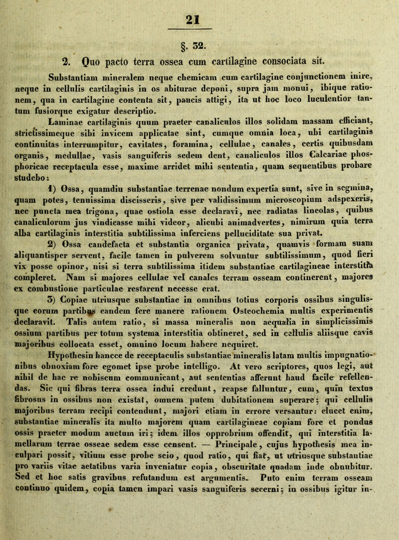 §. 52. 2. Quo pacto terra ossea cum cartilagine consociata sit. Substantiam mineralem neque chemicam cum cartilagine conjunctionem inire, neque in cellulis cartilaginis in os abiturae deponi, supra jam monui, ibique ratio- nem, qua in cartilagine contenta sit, paucis attigi, ita ut hoc loco luculentior tan- tum fusiorque exigatur descriptio. Laminae cartilaginis quum praeter canaliculos illos solidam massam efficiant, strictissimequc sibi invicem applicatae sint, cumque omnia loea, ubi cartilaginis continuitas interrumpitur, cavitates, foramina, cellulae, canales, certis quibusdam organis, medullae, vasis sanguiferis sedem dent, canaliculos illos Calcariae plios- phoricae receptacula esse, maxime arridet mihi sententia, quam sequentibus probare studebo: 1) Ossa, quamdiu substantiae terrenae nondum expertia sunt, sive in segmina, quam potes, tenuissima discisseris, sive per validissimum microscopium adspexeris, nec puncta mea trigona, quae ostiola esse declaravi, nec radiatas lineolas, quibus canaliculorum jus vindicasse mihi videor, alicubi animadvertes, nimirum quia terra alba cartilaginis interstitia subtilissima inferciens pelluciditate sua privat. 2) Ossa candefacta et substantia organica privata, quamvis formam suam aliquantisper servent, facile tamen in pulverem solvuntur subtilissimum, quod fieri vix posse opinor, nisi si terra subtilissima itidem substantiae cartilagineae interstitfa compleret. Nam si majores cellulae vel canales terram osseam continerent, majores ex combustione particulae restarent necessc erat. 3) Copiae utriusque substantiae in omnibus totius corporis ossibus singulis- que eorum partibus eandem fere manere ralioucm Osteochemia multis experimentis declaravit. Talis autem ratio, si massa mineralis non aequalia in simplicissimis ossium partibus per totum systema interstitia obtineret, sed in cellulis aliisque cavis majoribus eollocata esset, omnino locum habere nequiret. Hypothesin bancce de receptaculis substantiae mineralis latam multis impugnatio- nibus obnoxiam fore egomet ipse probe intelligo. At vero scriptores, quos legi, aut nihil de bac re nobisenm communicant, aut sententias afferunt haud facile refellen- das. Sic qui fibras terra ossea indtii credunt, reapse falluntur, cum, quin textus fibrosus in ossibus non existat, omnem putem dubitationem superare5 qui cellulis majoribus terram recipi contendunt, majori etiam in errore versantur: elucet enim, substantiae mineralis ita multo majorem quam cartilagineae copiam fore et pondus ossis praeter modum auctum iri 5 idem illos opprobrium offendit, qui interstitia la- mellarum terrae osseae sedem esse censent. — Principale, cujus bypotbesis mea in- culpari possit, vitium esse probe scio, quod ratio, qui fiat, ut utriusque substantiae pro variis vitae aetatibus varia inveniatur copia, obscuritate quadam inde obnubitur. Sed et lioc satis gravibus refutandum est argumentis- PHto enim terram osseam continuo quidem, copia tamen impari vasis sanguiferis secerni5 io ossibus igitur in-.