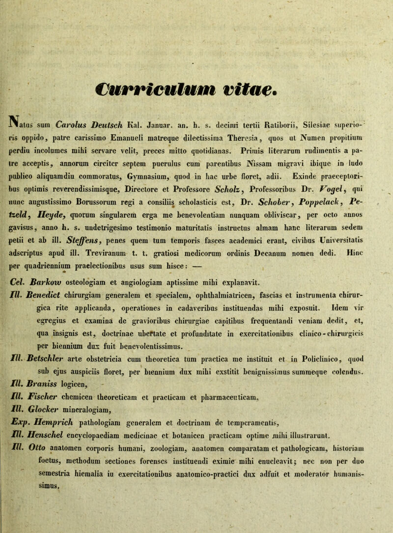 Curriculum vitae» Status sum Carolus Deutsch Kal. Januar. an. h. s. decimi tertii Ratiborii, Silesiae stiperio- ris oppido, patre carissimo Emanueli matreque dilectissima Theresia, quos ut Numen propitium perdiu incolumes mihi servare velit, preces mitto quotidianas. Primis literarum rudimentis a pa- tre acceptis, annorum circiter septem puerulus cum parentibus Nissam migravi ibique in ludo publico aliquamdiu commoratus. Gymnasium, quod in hac urbe floret, adii. Exinde praeceptori- bus optimis reverendissimisque. Directore et Professore Scholz, Professoribus Dr. Vogel, qui nunc augustissimo Borussorum regi a consiliis scholasticis est, Dr. Schober, Poppelack, Pe- tzeld, Ileyde, quotum singularem erga me benevolentiam nunquam obliviscar, per octo annos gavisus, anno h. s. undetrigesimo testimonio maturitatis instructus almam hanc literarum sedem petii et ab ili. Steffens, penes quem tum temporis fasces academici erant, civibus Universitatis adseriptus apud ili. Treviranum t. t. gratiosi medicorum ordinis Decanum nomen dedi. Hinc per quadriennium praelectionibus usus sum hisce: — Cei. Barkow osteologiam et angiologiam aptissime mihi explanavit. TU. Benedict chirurgiam generalem et specialem, ophthalmiatricen, fascias et instrumenta chirur- gica rite applicanda, operationes in cadaveribus instituendas mihi exposuit. Idem vir egregius et examina de gravioribus chirurgiae capitibus frequentandi veniam dedit, et, qua insignis est, doctrinae ubeftate et profunditate in exercitationibus clinico - chirurgicis per biennium dux fuit benevolentissimus. III. Betschler arte obstetricia cum theoretica tum practica me instituit et in Policlinico, quod sub ejus auspiciis floret, per biennium dux mihi exstitit benignissimus sumraeque colendus. III. Braniss logicen, III. Fisclier chemicen theoreticam et practicam et pharmaceuticam, IU. Glocker mineralogiam, Exp. Hemprich pathologiam generalem et doctrinam de temperamentis, III. Henschel encyclopaediam medicinae et botanicen practicam optime mihi illustrarunt. III. Otto analomen corporis humani, zoologiam, anatomen comparatam et pathologicam, historiam foetus, methodum sectiones forenses instituendi eximie mihi enucleavit; nec non per duo semestria hiemalia iu exercitationibus anatomico-practici dux adfuit et moderator humanis- simus,