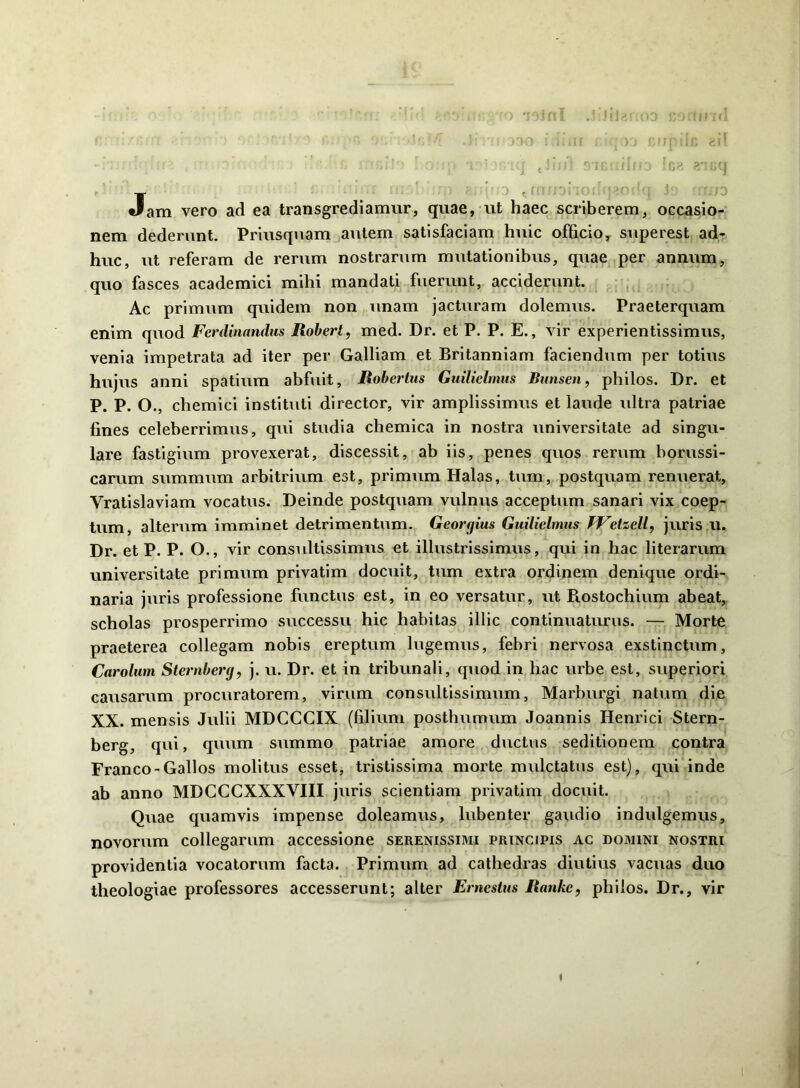 Jam vero ad ea transgrediamur, quae, ut haec scriberem, occasio- nem dederunt. Priusquam autem satisfaciam huic officio, superest ad- huc, ut referam de rerum nostrarum mutationibus, quae per annum, quo fasces academici mihi mandati fuerunt, acciderunt. Ac primum quidem non unam jacturam dolemus. Praeterquam enim quod Ferdmnndus Rohert, med. Dr. et P. P. E., vir experientissimus, venia impetrata ad iter per Galliam et Britanniam faciendum per totius hujus anni spatium abfuit, Rohertus Guilielmus Bunsen, philos. Dr. et P. P. O., chemici instituti director, vir amplissimus et laude ultra patriae fines celeberrimus, qui studia chemica in nostra universitate ad singu- lare fastigium provexerat, discessit, ab iis, penes quos rerum borussi- canim summum arbitrium est, primum Halas, tum, postquam renuerat, Vratislaviam vocatus. Deinde postquam vulnus acceptum sanari vix coep- tum, alterum imminet detrimentum. Georgius Guilielmus TVetzell, juris ii. Dr. et P. P. O., vir consultissimus et illustrissimus, qui in hac literarum universitate primum privatim docuit, tum extra ordinem denique ordi- naria juris professione functus est, in eo versatur, ut Piostochium abeat, scholas prosperrimo successu hic habitas illic continuaturus. — Morte praeterea collegam nobis ereptum lugemus, febri nervosa exstinctum, Carolum Sternherg, j. u. Dr. et in tribunali, quod in hac urbe est, superiori causarum procuratorem, virum consultissimum, Marburgi natum die XX. mensis Julii MDCCCIX (filium posthumum Joannis Henrlci Stern- berg, qui, quum summo patriae amore ductus seditionem contra Franco-Gallos molitus esset, tristissima morte mulctatus est), qui inde ab anno MDCCCXXXVIII juris scientiam privatim docuit. Quae quamvis impense doleamus, lubenter gaudio indulgemus, novorum collegarum accessione serenissimi principis ac domini nostri providentia vocatorum facta. Primum ad cathedras diutius vacuas duo theologiae professores accesserunt; alter Ernestus Ranke, philos. Dr., vir