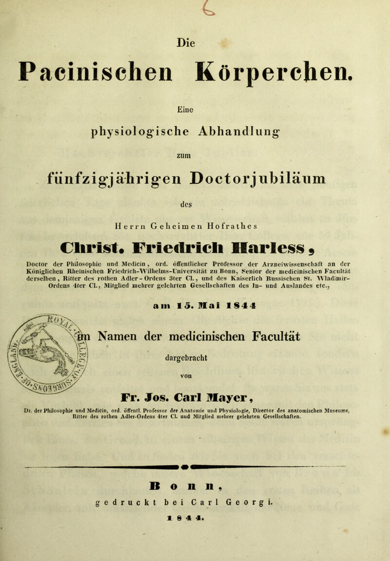 4. Die Pacinischen Körperchen. Eine physiologische Abhandlung zum . fünfzigjährigen Doctorjnbilänm des Herrn Gelieimen Hofrathes Clirist. Friedrich HarlesiSs Doctor der Philosophie und Medicin, ord. öffentlicher Professor der Arznehvissenschaft an der Königlichen Rheinischen Friedrich-Wilhelms-Universität zu Bonn, Sfenior der niedicinischen Facnität derselben, Ritter des rothen Adler-Ordens Ster CI., und des Kaiserlich Russischen St. AVladiniir- Ordeiis 4ter CI., Mitglied niehrer gelehrten Gesellschaften des In- und Auslandes etc., am 15. Mai 1$44 Namen der medicinischen Facultät dargebracht von Fr. Jos. Carl Mayer, ür. der Philosophie und Medicin, ord. öffentl. Professor der Anatomie und Physiologie, Director des anatomischen Museums, Ritter des rothen Adler-Ordens 4ter CI. und Mitglied mehrer gelehrten Gesellschaften. Bonn, gedruckt bei Carl Georg i. 1 S 4 4^