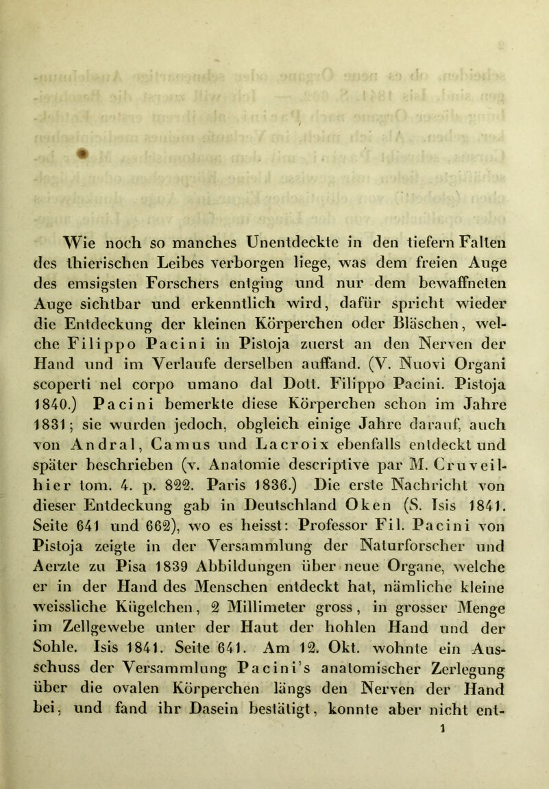 Wie noch so manches Unentdeckte in den tiefem Fallen des Ihierischen Leibes verborgen liege, was dem freien Auge des emsigsten Forschers entging und nur dem bewaffneten Auge sichtbar und erkenntlich wird, dafür spricht wieder die Entdeckung der kleinen Körperchen oder Bläschen, wel- che Filippo Pacini in Pisloja zuerst an den Nerven der Hand und im Verlaufe derselben auffand. (V. Nuovi Organi scoperti nel corpo umano dal Dolt. Filippo Pacini. Pistoja 1840.) Pacini bemerkte diese Körperchen schon im Jahre 1831; sie wurden jedoch, obgleich einige Jahre darauf, auch von Andral, Camus und Lacroix ebenfalls entdeckt und später beschrieben (v. Anatomie descriptive par M. Cr uv ei 1- hier tom. 4. p. 822. Paris 1836.) Die erste Nachricht von dieser Entdeckung gab in Deutschland Oken (S. Isis 1841. Seite 641 und 662), wo es heisst; Professor Fil. Pacini von Pistoja zeigte in der Versammlung der Naturforscher und Aerzle zu Pisa 1839 Abbildungen über neue Organe, welche er in der Hand des Menschen entdeckt hat, nämliche kleine w eissliche Kügelchen, 2 Millimeter gross, in grosser Menge im Zellgewebe unter der Haut der hohlen Hand und der Sohle. Isis 1841. Seite 641. Am 12. Okt. wohnte ein Aus- schuss der Versammlung Pacini’s anatomischer Zerlegung über die ovalen Körperchen längs den Nerven der Hand bei, und fand ihr Dasein bestätigt, konnte aber nicht ent-