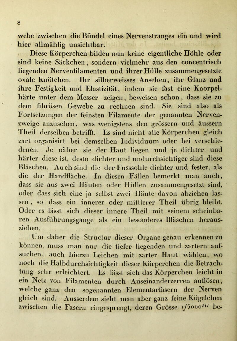 webe zwischen die Bündel eines Nervenstranges ein und wird hier allmählig unsichtbar. Diese Körperchen bilden nun keine eigentliche Höhle odei' sind keine Säckchen, sondern vielmehr aus den concentrisch liegenden Nervenfilamenten und ihrer Hülle zusammengesetzte ovale Knötchen. Ihr silberweisses Ansehen, ihr Glanz und ihre Festigkeit und Elastizität, indem sie fast eine Knorpel- härte unter dem Messer zeigen, beweisen schon , dass sie zu dem fibrösen Gewebe zu rechnen sind. Sie sind also als Fortsetzungen der feinsten Filamente der genannten Nerven- zweige anzusehen, was wenigstens den grössern und äussern Theil derselben betrifft. Es sind nicht alle Körperchen gleich zart organisirt bei demselben Individuum oder bei verschie- denen. Je näher sie der Haut liegen und je dichter und härter diese ist, desto dichter und undurchsichtiger sind diese Bläschen. Auch sind die der Fusssohle dichter und fester, als die der Handfläche. In diesen Fällen bemerkt man auch, dass sie aus zwei Häuten oder Hüllen zusammengesetzt sind, oder dass sich eine ja selbst zwei Häute davon ahziehen las- sen , so dass ein innerer oder mittlerer Theil übrig bleibt. Oder es lässt sich dieser innere Theil mit seinem scheinba- ren Ausfuhrungsgange als ein besonderes Bläschen heraus- ziehen. Um daher die Struclur dieser Organe genau erkennen zu können, muss man nur die tiefer liegenden und zartem auf- suchen, auch hierzu Leichen mit zarter Haut wählen, wo noch die Halbdurchsichtigkeit dieser Körperchen die Betrach- tung sehr erleichtert. Es lässt sich das Körperchen leicht in ein Netz von Filamenten durch Auseinanderzerren auflösen, welche ganz den sogenannten Elementarfasern der Nerven gleich sind. Ausserdem sieht man aber ganz feine Kügelchen zwischen die Fasern eingesprengl, deren GrÖsse lySooo^^^ he-