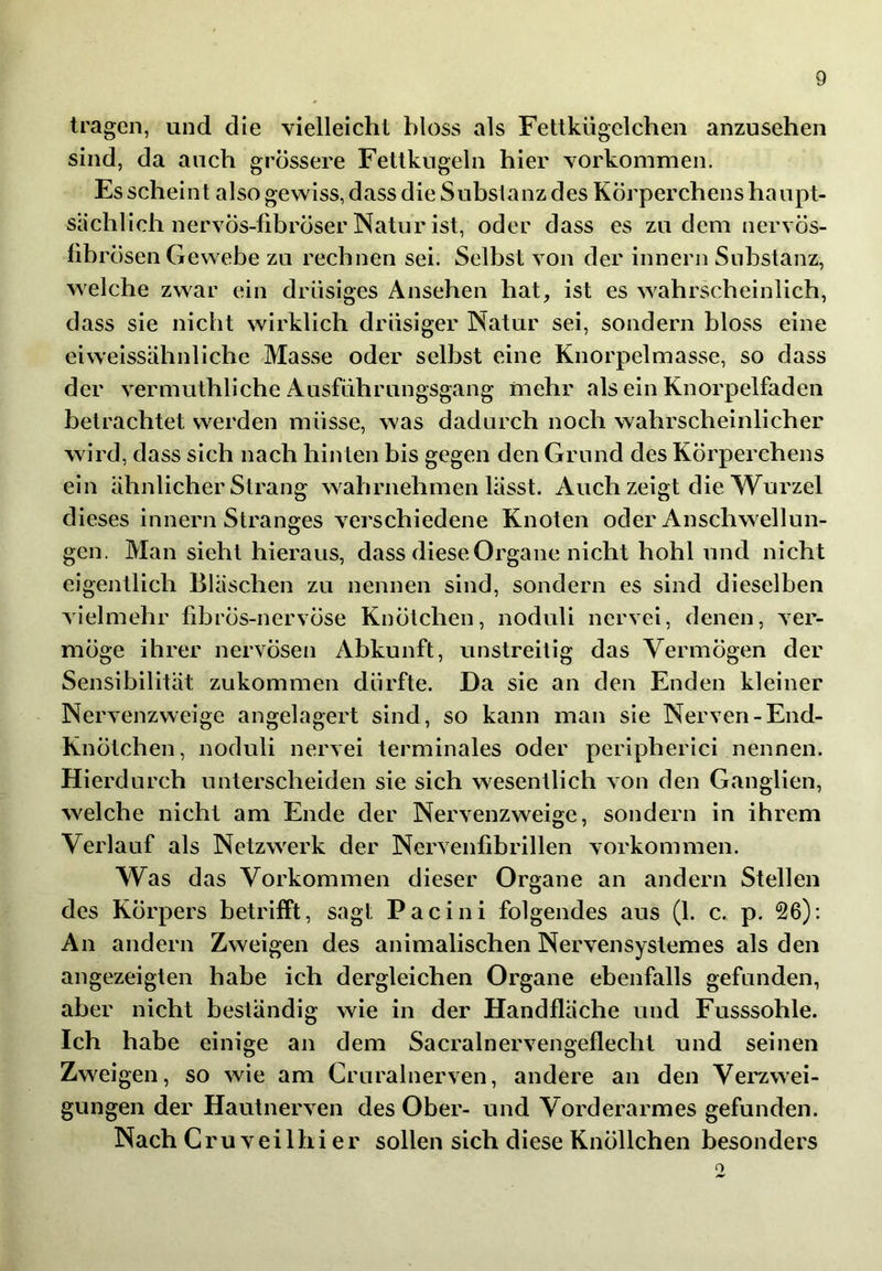 tragen, und die vielleicht bloss als Fettkügelchen anzusehen sind, da auch grossere Fettkugeln hier Vorkommen. Es scheint also gewiss, dass die Subslanz des Körperchens haupt- sächlich nervös-fibröser Natur ist, oder dass es zudem nervös- fibrösen Gewebe zu rechnen sei. Selbst von der Innern Substanz, welche zwar ein drüsiges Ansehen hat, ist es wahrscheinlich, dass sie nicht wirklich drüsiger Natur sei, sondern bloss eine eiweissähnliche Masse oder selbst eine Knorpelmasse, so dass der vermuthliche Ausführungsgang mehr als ein Knorpelfadeii betrachtet werden müsse, was dadurch noch wahrscheinlicher wird, dass sich nach hinten bis gegen den Grund des Körperchens ein ähnlicher Strang wahrnehmen lässt. Auch zeigt die Wurzel dieses Innern Stranges verschiedene Knoten oder Anschwellun- gen. Man sieht hieraus, dass diese Organe nicht hohl und nicht eigentlich Bläschen zu nennen sind, sondern es sind dieselben vielmehr fibrös-nervöse Knötchen, noduli nervel, denen, ver- möge ihrer nervösen Abkunft, unstreitig das Vermögen der Sensibilität zukommen dürfte. Da sie an den Enden kleiner Nervenzweige angelagert sind, so kann man sie Nerven-End- Knötchen, noduli nervei terminales oder peripherici nennen. Hierdurch unterscheiden sie sich wesentlich von den Ganglien, welche nicht am Ende der Nervenzweige, sondern in ihrem Verlauf als Netzwerk der Nervenfibrillen Vorkommen. Was das Vorkommen dieser Organe an andern Stellen des Körpers betrifft, sagt Pacini folgendes aus (1. c. p. 26); An andern Zweigen des animalischen Nervensystemes als den angezeigten habe ich dergleichen Organe ebenfalls gefunden, aber nicht beständig wie in der Handfläche und Fusssohle. Ich habe einige an dem Sacralnervengeflechl und seinen Zweigen, so wie am Cruralnerven, andere an den Vei'zwei- gungen der Hautnerven des Ober- und Vorderarmes gefunden. Nach C r u V e i 1 h i e r sollen sich diese Knöllchen besonders o