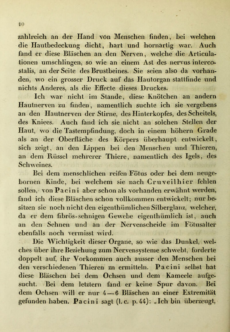 zahlreich an der Hand von Menschen finden, hei welchen die Hauthedeckung dicht, hart und hornarlig war. Auch fand er diese Bläschen an den Nerven, welche die Articula- tionen umschlingen, so wie an einem Ast des nervus interco- stalis, an der Seite des Brustbeines. Sie seien also da vorhan- den, wo ein grosser Druck auf das Hautorgan stallfinde und nichts Anderes, als die Effecte dieses Druckes. Ich war nicht im Stande, diese Knötchen an andern Hautnerven zu finden, namentlich suchte ich sie vergebens an den Hautnerven der Stirne, des Hinterkopfes, des Scheitels, des Kniees. Auch fand ich sie nicht an solchen Stellen der Haut, wo die Tastempfindung, doch in einem hohem Grade als an der Oberfläche des Körpers überhaupt entwickelt, sich zeigt, an den Lippen bei den Menschen und Thieren, an dem Rüssel mehrerer Thiere, namentlich des Igels, des Schweines. Bei dem menschlichen reifen Fötus oder bei dem neu ge- bornen Kinde, bei welchem sie nach Cr u veil hi er fehlen sollen,' von Pacini aber schon als vorhanden erwähnt werden, fand ich diese Bläschen schon vollkommen entwickelt; nur be- sitzen sie noch nicht den eigenthümlichen Silberglanz, welcher, da er dem fibrös-sehnigen Gewebe eigenthümlich ist, auch an den Sehnen und an der Nervenscheide im Fölusaller ebenfalls noch vermisst wird. Die Wichtigkeit dieser Organe, so wie das Dunkel, wel- ches über ihre Beziehung zum Nervensysteme schwebt, forderte doppelt auf, ihr Vorkommen auch ausser den Menschen hei den verschiedenen Thieren zn ermitteln. Pacini selbst hat diese Bläschen bei dem Ochsen und dem Kameele aufge- sucht. Bei dem letztem fand er keine Spur davon. Bei dem Ochsen will er nur 4 — 6 Bläschen an einer Extremität gefunden haben. Pacini sagt (1. c. p. 44): «Ich bin überzeugt,