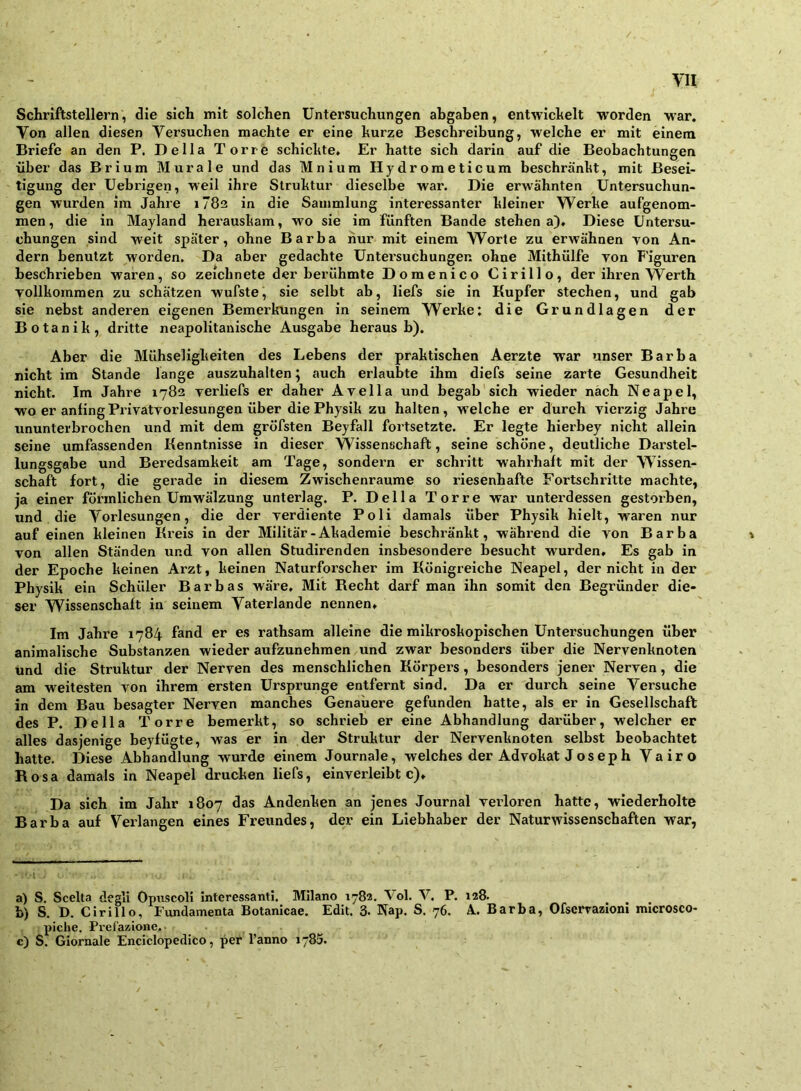 1 Schriftstellern, die sich mit solchen Untersuchungen abgaben, entwichelt worden war. Von allen diesen Versuchen machte er eine kurze Beschreibung, welche er mit einem Briefe an den P. Deila Tone schickte. Er hatte sich darin auf die Beobachtungen über das Brium Murale und das Mniura Hydrometicum beschränkt, mit Besei- tigung der Uebrigen, weil ihre Struktur dieselbe war. Die erwähnten Untersuchun- gen wurden im Jahre i782 in die Sammlung interessanter kleiner Werke aufgenom- men, die in Mayland herauskam, wo sie im fünften Bande stehen a)* Diese Untersu- chungen sind weit später, ohne Barba hur mit einem Worte zu erwähnen von An- dern benutzt worden. Da aber gedachte Untersuchungen ohne Mithülfe von F'iguren beschrieben waren, so zeichnete der berühmte Domenico Cirillo, der ihren Werth vollkommen zu schätzen wufste, sie selbt ab, liefs sie in Kupfer stechen, und gab sie nebst anderen eigenen Bemerkungen in seinem Werke; die Grundlagen der Botanik, dritte neapolitanische Ausgabe heraus b). Aber die Mühseligkeiten des Lebens der praktischen Aerzte war unser Barba nicht im Stande lange auszuhalten; auch erlaubte ihm diefs seine zarte Gesundheit nicht. Im Jahre 1782 verliefs er daher Avella und begab sich wieder nach Neapel, wo er anlingPrivatvorlesungen über die Physik zu halten, welche er durch vierzig Jahre ununterbrochen und mit dem gröfsten Beyfall fortsetzte. Er legte hierbey nicht allein seine umfassenden Kenntnisse in dieser Wissenschaft, seine schone, deutliche Darstel- lungsgabe und Beredsamkeit am Tage, sondern er schritt wahrhaft mit der Wissen- schaft fort, die gerade in diesem Zwischenräume so riesenhafte Fortschritte machte, ja einer förmlichen Umwälzung unterlag. P. Deila Torre war unterdessen gestoiben, und die Vorlesungen, die der verdiente Poli damals über Physik hielt, waren nur auf einen kleinen Kreis in der Militär-Akademie beschränkt, während die von Barba von allen Ständen und von allen Studirenden insbesondere besucht wurden. Es gab in der Epoche keinen Arzt, keinen Naturforscher im Königreiche Neapel, der nicht in der Physik ein Schüler B a r b a s wäre. Mit Kecht darf man ihn somit den Begründer die- ser Wissenschaft in seinem Vaterlande nennen. Im Jahre 1784 fand er es rathsam alleine die mikroskopischen Untersuchungen über animalische Substanzen wieder aufzunehmen und zwar besonders über die Nervenknoten und die Struktur der Nerven des menschlichen Körpers, besonders jener Nerven, die am weitesten von ihrem ersten Ursprünge entfernt sind. Da er durch seine Versuche in dem Bau besagter Nerven manches Genauere gefunden hatte, als er in Gesellschaft des P. Deila Torre bemerkt, so schiüeb er eine Abhandlung darüber, welcher er alles dasjenige beyfügte, was er in der Struktur der Nervenknoten selbst beobachtet hatte. Diese Abhandlung wurde einem Journale, welches der Advokat J os ep h Vairo Rosa damals in Neapel drucken liefs, einverleibt c). Da sich im Jahr 1807 das Andenken an jenes Journal verloren hatte, wiederholte Barba auf Verlangen eines Freundes, der ein Liebhaber der Naturwissenschaften war, • I a) S. Scelta degli Opuscoli interessant!. Milano 1782, Vol. V. P. 128. b) S. D, Cirillo, lündamenta Botanicae. Edit. 3. Nap. S. 76. A Barba, Ofservazioni microsco- piche. Pref'azione.. c) S. Giornale Enciclopedico, per l’anno 1785.