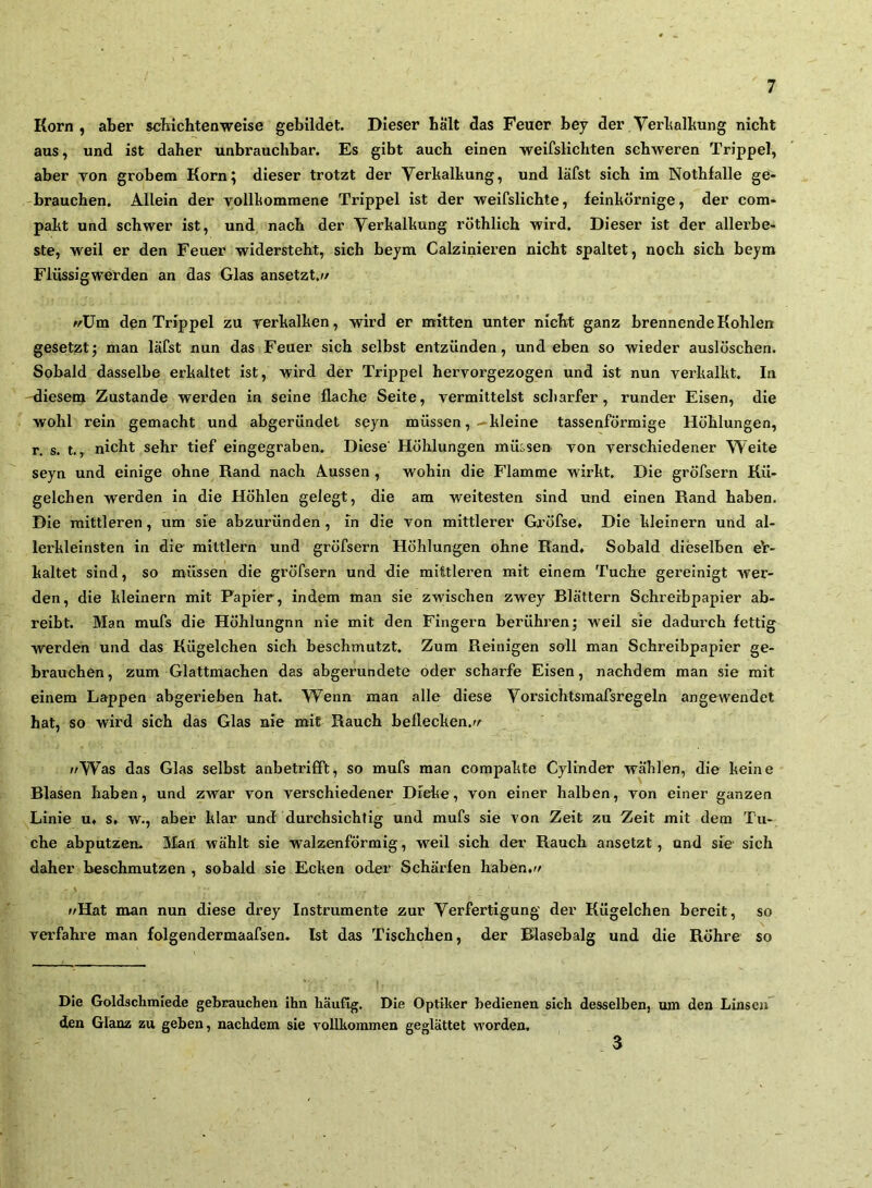 Korn, aber scMchtenweise gebildet. Dieser bält das Feuer bey der Verbalbung nicht aus, und ist daher unbrauchbar. Es gibt auch einen -weifslichten schweren Trippei, aber Ton grobem Korn; dieser trotzt der Verballiung, und läfst sich im Notbfalle ge- brauchen. Allein der vollkommene Trippel ist der weifslichte, feinkörnige, der com- pakt und schwer ist, und nach der Yerkalkung röthlich wird. Dieser ist der allerbe- ste, weil er den Feuer widersteht, sich beym Calzinieren nicht spaltet, noch sich beym Flüssigwerden an das Glas ansetzt.w ^^üm den Trippel zu rerkalken, wird er mitten unter nicht ganz brennende Kohlen gesetzt; man läfst nun das Feuer sich selbst entzünden, und eben so wieder auslöschen. Sobald dasselbe erkaltet ist, wird der Trippel hervorgezogen und ist nun verkalkt. In üiesem Zustande werden in seine flache Seite, vermittelst scharfer, runder Eisen, die wohl rein gemacht und abgeründet seyn müssen, .-kleine tassenförmige Höhlungen, r. s. t., nicht sehr tief eingegraben. Diese’ Höhlungen müsse» von verschiedener Weite seyn und einige ohne Rand nach Aussen , wohin die Flamme wirkt. Die gröfsern Kü- gelchen werden in die Höhlen gelegt, die am weitesten sind und einen Rand haben. Die mittleren, um sie abzuründen, in die von mittlerer Gröfse» Die kleinern und al- lerkleinsten in die mittlern und gröfsern Höhlungen ohne Rand. Sobald dieselben eV- kaltet sind, so müssen die gröfsern und die mittleren mit einem Tuche gereinigt wer- den, die kleinern mit Papier, indem man sie zwischen zwey Blättern Schreibpapier ab- reibt. Man mufs die Höhlungnn nie mit den Fingern berühren; weil sie dadurch fettig werden und das Kügelchen sich beschmutzt. Zum Reinigen soll man Schreibpapier ge- brauchen, zum Glattmachen das abgerundete oder scharfe Eisen, nachdem man sie mit einem Lappen abgerieben hat. Wenn man alle diese Vorsichtsmafsregeln angewendet hat, so wird sich das Glas nie mit Rauch beflecken.^/ //Was das Glas selbst anbetrifft, so mufs man compakte Cyllnder wählen, die keine Blasen haben, und zwar von verschiedener Dicke, von einer halben, von einer ganzen Linie u. s. w., aber klar und durchsichtig und mufs sie von Zeit zu Zeit mit dem Tu- che abputzen. älart wählt sie walzenförmig, weil sich der Rauch ansetzt, und sie sich daher beschmutzen , sobald sie Ecken oder Schärfen haben.// \ //Hat man nun diese drey Instrumente zur Verfertigung der Kügelchen bereit, so vei'fahre man folgendermaafsen. Ist das Tischchen, der Blasebalg und die Röhre so Die Goldschmiede gebrauchen Ihn häufig. Die Optiker bedienen sich desselben, mn den Linsen den Glanz zu geben, nachdem sie vollkommen geglättet worden. 3