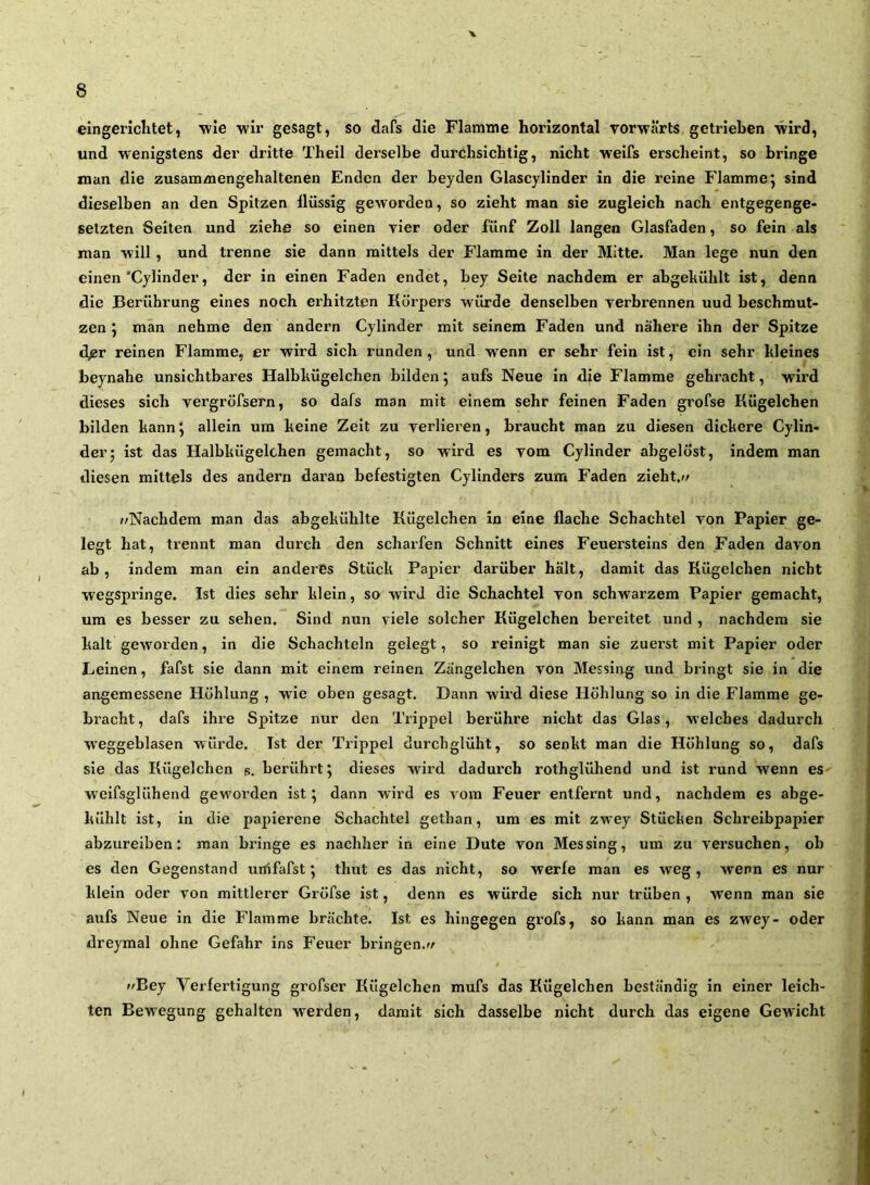 eingerichtet, wie wir gesagt, so dafs die Flamme horizontal vorwärts getrieben wird, und wenigstens der dritte Theil derselbe durchsichtig, nicht weifs erscheint, so bringe man die zusam/nengehaltenen Enden der beyden Glascylinder in die reine Flamme j sind dieselben an den Spitzen lliissig geworden, so zieht man sie zugleich nach entgegenge- setzten Seiten und ziehe so einen vier oder fünf Zoll langen Glasfaden, so fein als man will , und trenne sie dann mittels der Flamme in der Mitte. Man lege nun den einen’Cylinder, der in einen Faden endet, bey Seite nachdem er abgehühlt ist, denn die Berührung eines noch erhitzten Körpers würde denselben verbrennen uud beschmut- zen J man nehme den andern Cylinder mit seinem Faden und nähere ihn der Spitze d^r reinen Flamme, er wird sich runden, und wenn er sehr fein ist, ein sehr hleines beynahe unsichtbares Halbhügelchen bilden 5 aufs Neue in die Flamme gebracht, wird dieses sich vergröfsern, so dafs man mit einem sehr feinen Faden gi’ofse Kügelchen bilden bann \ allein um heine Zeit zu verlieren, braucht man zu diesen dickere Cylin- der; ist das Halbkügelchen gemacht, so wird es vom Cylinder abgelöst, indem man diesen mittels des andern daran befestigten Cylinders zum Faden zieht.// »/Nachdem man das abgekühlte Kügelchen in eine flache Schachtel von Papier ge- legt hat, trennt man durch den schaifen Schnitt eines Feuersteins den Faden davon ab, indem man ein anderes Stück Papier darüber hält, damit das Kügelchen nicht wegspringe. Ist dies sehr klein, so wird die Schachtel von schwarzem Papier gemacht, um es besser zu sehen. Sind nun viele solcher Kügelchen bereitet und , nachdem sie kalt geworden, in die Schachteln gelegt, so reinigt man sie zuerst mit Papier oder Leinen, fafst sie dann mit einem reinen Zangelchen von Messing und bringt sie in die angemessene Höhlung , wie oben gesagt. Dann wird diese Höhlung so in die Flamme ge- bracht, dafs ihre Spitze nur den Trippei berühre nicht das Glas, welches dadurch W’eggeblasen würde. Ist der Trippei durchglüht, so senkt man die Höhlung so, dafs sie das Kügelchen s. berühi’t; dieses wird dadurch rothglühend und ist rund wenn es welfsglühend gew'oi’den ist; dann wird es vom Feuer entfernt und, nachdem es abge- kühlt ist, in die papierene Schachtel gethan, um es mit zwey Stücken Schreibpapier abzureiben: man bringe es nachher in eine Dute von Messing, um zu versuchen, ob es den Gegenstand urrtfafst; thut es das nicht, so werfe man es weg, wenn es nur klein oder von mittlerer Gröfse ist, denn es würde sich nur trüben , wenn man sie aufs Neue in die Flamme brächte. Ist es hingegen grofs, so kann man es zwey- oder dreymal ohne Gefahr ins Feuer bringen.»/ 4 »»Bey Verfertigung grofser Kügelchen mufs das Kügelchen beständig in einer leich- ten Bewegung gehalten w'erden, damit sich dasselbe nicht durch das eigene Gewicht