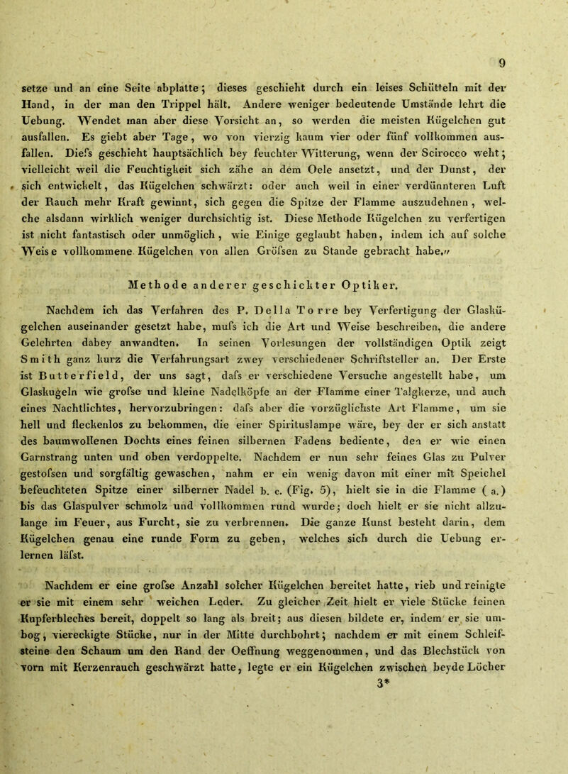 setze und an eine Seite abplatte j dieses geschieht durch ein leises Schütteln mit dei’ Hand, in der man den Trippei hält. Andere weniger bedeutende Umstände lehi't die Uebung. Wendet man aber diese Vorsicht an, so werden die meisten Kügelchen gut ausfallen. Es giebt aber Tage , wo von vierzig kaum vier oder fünf vollkommen aus- fallen. Diefs geschieht hauptsächlich bey feuchter Witterung, wenn der Scirocco weht ^ vielleicht weil die Feuchtigkeit sich zähe an dem Gele ansetzt, und der Dunst, der > sich entwickelt, das Kügelchen schwärzt: oder auch weil in einer verdünnteren Luft der Rauch mehr Kraft gewinnt, sich gegen die Spitze der Flamme auszudehnen , wel- che alsdann wirklich weniger durchsichtig ist. Diese Methode Kügelchen zu verfertigen ist nicht fantastisch oder unmöglich, wie Einige geglaubt haben, indem ich auf solche Weise vollkommene Kügelchen von allen Gröfsen zu Stande gebracht habe.v Methode anderer geschickter Optiker. Nachdem ich das Verfahren des P. Deila Tor re bey Verfertigung der Glaskü- gelchen auseinander gesetzt habe, mufs ich die Art und Weise beschreiben, die andere Gelehrten dabey anwandten» In seinen Vorlesungen der vollständigen Optik zeigt Smith ganz kurz die Verfahrungsart zwey verschiedener Schriftsteller an. Der Erste ist Butterfield, der uns sagt, dafs er verschiedene Versuche angestellt habe, um Glaskugeln wie grofse und kleine Nadelköpfe an der Flamme einer Talgkerze, und auch eines Nachtlichtes, hervorzubringen: dafs aber die voi’züglichste Art Flamme, um sie hell und fleckenlos zu bekommen, die einer Spirituslampe wäre, bey der er sich anstatt des baumwollenen Dochts eines feinen silbernen Fadens bediente, den er wie einen Garnstrang unten und oben verdoppelte. Nachdem er nun sehr feines Glas zu Pulver gestofsen und sorgfältig gewaschen, nahm er ein wenig davon mit einer mit Speichel befeuchteten Spitze einer silberner Nadel b. c. (Fig* 5), hielt sie in die Flamme ( a,) bis das Glaspulver schmolz und vollkommen rund w'urdej doch hielt er sie nicht allzu- lange im Feuer, aus Furcht, sie zu verbrennen» Die ganze Kunst besteht daiin, dem Kügelchen genau eine runde Form zu geben, welches sich durch die Uebung er- lernen läfst. Nachdem er eine grofse Anzahl solcher Kügelchen bereitet hatte, rieb und reinigte er sie mit einem sehr weichen Leder. Zu gleicher Zeit hielt er viele Stücke feinen Kupferbleches bereit, doppelt so lang als breit; aus diesen bildete er, indem er, sie um- bog, viereckigte Stücke, nur in der Mitte durchbohrt; nachdem er mit einem Schleif- steine den Schaum um den Rand der Oefifnung weggenommen, und das Blechstück von Torn mit Kerzenrauch geschwärzt hatte, legte er ein Kügelchen zwischen beyde Löcher 3»