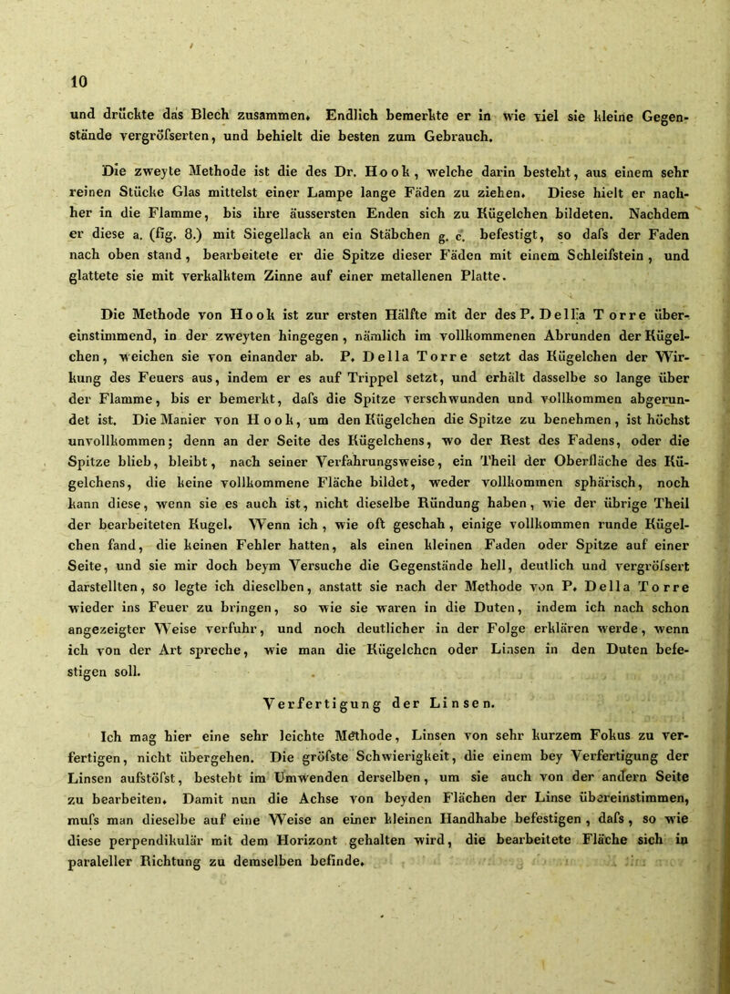 und drückte dais Blech zusammen* Endlich bemerkte er in wie tiel sie kleine Gegen- stände yergrofserten, und behielt die besten zum Gebrauch. Die zweyte Methode ist die des Dr. Hook, welche darin besteht, aus einem sehr reinen Stücke Glas mittelst einer Lampe lange Fäden zu ziehen. Diese hielt er nach- her in die Flamme, bis ihre äussersten Enden sich zu Kügelchen bildeten. Nachdem er diese a. (fig. 8.) mit Siegellack an ein Stäbchen g. c. befestigt, so dafs der Faden nach oben stand, bearbeitete er die Spitze dieser Fäden mit einem Schleifstein, und glättete sie mit yerkalktem Zinne auf einer metallenen Platte. Die Methode von Hook ist zur ersten Hälfte mit der desP. Dell;a T orre über- einstimmend, in der zweyten hingegen , nämlich im vollkommenen Abrunden der Kügel- chen, weichen sie von einander ab. P. Deila Torre setzt das Kügelchen der Wir- kung des Feuers aus, indem er es auf Trippei setzt, und erhält dasselbe so lange über der Flamme, bis er bemerkt, dafs die Spitze verschwunden und vollkommen abge^n- det ist. Die Manier von Hook, um den Kügelchen die Spitze zu benehmen, ist höchst unvollkommen; denn an der Seite des Kügelchens, wo der Rest des Fadens, oder die Spitze blieb, bleibt, nach seiner Verfahrungsweise, ein Theil der Oberfläche des Kü- gelchens, die keine vollkommene Fläche bildet, weder vollkommen sphärisch, noch kann diese, wenn sie es auch ist, nicht dieselbe Ründung haben, wie der übrige Theil der bearbeiteten Kugel* Wenn ich , wie oft geschah, einige vollkommen runde Kügel- chen fand, die keinen Fehler hatten, als einen kleinen Faden oder Spitze auf einer Seite, und sie mir doch beym Versuche die Gegenstände hell, deutlich und vergi’öfsert darstellten, so legte ich dieselben, anstatt sie nach der Methode von P* Deila Torre wieder ins Feuer zu bringen, so wie sie waren in die Duten, indem ich nach schon angezeigter Weise verfuhr, und noch deutlicher in der Folge erklären werde, wenn ich von der Art spreche, wie man die Kügelchen oder Linsen in den Duten befe- stigen soll. Verfertigung der Linsen. Ich mag hier eine sehr leichte Mdthode, Linsen von sehr kurzem Fokus zu ver- fertigen, nicht übergehen. Die gröfste Schwierigkeit, die einem bey Verfertigung der Linsen aufstöfst, besteht im Ümwenden derselben, um sie auch von der andern Seite zu bearbeiten* Damit nun die Achse von beyden Flächen der Linse übereinstimmen, mufs man dieselbe auf eine W^eise an einer kleinen Handhabe befestigen , dafs , so w'ie diese perpendikulär mit dem Horizont gehalten wird, die bearbeitete Fläche sich in paraleller Richtung zu demselben befinde* . ' '