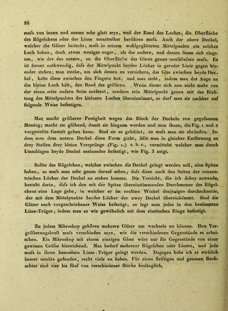 mufs von innen und aussen sehr glatt seyn, weil der Rand des Loches, die Oberfläche des Kügelchens oder der Linse unmittelbar berühren mufs. Auch der obere Dechel, welcher die Gläser hedeclit, mufs in seinem wohlgeglätteten Mittelpunkte eih solches Loch haben, doch etwas weniges enger, als das andere, und dessen Saum sich rings- um, wie der des untern, an die Oberfläche des Glases genau'anschliefsen mufs. Es ist ferner nothwendig, dafs der Mittelpunkt beyder Löcher in gerader Linie gegen ein- ander stehen; man stecke, um sich dessen zu versichern, das Glas zwischen beyde Dec- kel, halte diese zwischen den Fingern'fest; und man sieht, indem man das Auge an das kleine Loch hält, den Rand des grofsern. Wenn dieser sich nun nicht mehr von der einen oder andern Seite entfernt, sondern sein Mittelpunkt genau mit der Rich- tung des Mittelpunktes des kleinern Loches_ übereinstimmt, so darf man sie nachher auf folgende Weise befestigen, Man^ macht gröfserer Festigkeit wegen das Riech der Deckeln von gegofsenem Messing; macht sie glühend, damit sie biegsam werden und man ihnen, dieFig. i und 2 vorgestellte Gestalt geben kann. Sind sie so gebildet, so mufs man sie abründen. In- dem man dem untern Deckel diese Form giebt, läfst man in gleicher Entfernung an drey Stellen drey kleine Vorsprünge (Fig, i.) a. b. c., vermittelst welcher man durch Umschlagen beyde Deckel aneinander befestigt, wie Fig, 3 zeigt. Sollte das Kügelchen, welches zwischen die Deckel gelegt werden soll, eine Spitze haben, so mufs man sehr genau darauf sehen, dafs diese nach den Seiten der conzen- trischen Löcher der Deckel zu stehen komme. Die Vorsicht, die ich dabey anwende, besteht darin, dafs ich den mit der Spitze übereinstimmenden Durchmesser des Kügel- chens eine Lage gebe, in welcher er im rechten Winkel denjeaigen durchschneide, der mit dem Mittelpunkte beyder Löcher der zwey Deckel übereinkömmt. Sind die Gläser nach vorgeschriebener Weise befestigt, so legt man jedes in den bestimmten Linse-Träger, indem man es'wie gewöhnlich mit dem elastischen Ringe befestigt. Zu jedem Mikroskop gehören mehrere Gläser um wechseln zu können. Ihre Ver- gröfserungskraft mufs verschieden seyn, wie die verschiedenen Gegenstände es erhei- schen« Ein Mikroskop mit einem einzigen Glase wäre nur für Gegenstände von einer gewissen Gröfse hinreichend. Man bedarf mehrerer Kügelchen oder Linsen, und jede mufs in ihren besondern Linse-Träger gelegt werden. Dagegen habe ich es wirklich immer unnütz gefunden, recht viele zu haben. Für einen fleifsigen und genauen Reob- achter' sind vier bis fünf von verschiedener Stärke hinlänglich.