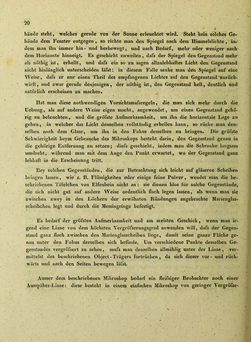 bäude steht, welches gerade von der Sonne erleuchtet wird. Steht hein solches Ge- bäude dem Fenster entgegen , so richte man den Spiegel nach dem Himmelslichte , in- dem man ihn immer hin- und herbewegt, und nach Bedarf, mehr oder weniger nach dem Horizonte hinneigt. Es geschieht zuweilen, dafs der Spiegel den Gegenstand mehr als nöthig ist, erhellt, und dafs ein so zu sagen allzulebhaftes Licht den Gegenstand nicht hinlänglich unterscheiden läfst: in diesem Falle senke man den Spiegel auf eine Weise, dafs er nur einen Theil des empfangenen Lichtes auf den Gegenstand zurück- wirft, und zwar gerade denjenigen, der nöthig ist, den Gegenstand hell, deutlich und natürlich erscheinen zu machen* Hat man diese nothwendigen Vorsichtsmafsregeln, die man sich mehr durch die Uebung, als auf andere Weise eigen macht, angewendet, um einen Gegenstand gehö- rig zu beleuchten,' und die gröfste Aufmerksamkeit, um ihn die horizontale Lage zu geben, in welcher das Liebt denselben vollständig erhellen kann, so rücke man den- selben nach dem Glase, um ihn in den Fokus desselben zu bringen. Die grüfsfe Schwierigkeit beym Gebrauche des Mikroskops besteht darin, den Gegenstand genau in die gehörige Entfernung zu setzen; diefs geschieht, indem man die Schraube langsam ixmdreht, während man mit dem Auge den Punkt erwartet, wo der Gegenstand ganz, lebhaft in die Erscheinung tritt. Bey solchen Gegenständen, die zur Betrachtung sich leicht auf gläserne Scheiben bringen Tassen, wie z. B. Flüssigkeiten oder einige feine Pulver, wendet man die be- schriebenen Täfelchen von Elfenbein nicht an ; sie dienen blos für solche Gegenstände, die sich nicht gut auf andere Weise ordentlich flach legen lassen, als wenn man sie zwischen zwey in den Löchern der erwähnten Ründungen angebrachte Marienglas- scheibchen legt und durch die Messingringe befestigt. Es bedarf der grÖfsten Aufmerksamkeit und am meisten Geschick, wenn man ir- gend eine Linse von dem höchsten Vergröfserungsgrad anwenden will, dafs der Gegen- stand ganz Hach zwischen den Marienglasscheiben liege, damit seine ganze Fläche ge- nau unter den Fokus derselben sich befinde. Um verschiedene Punkte desselben Ge- genstandes vergröfsert zu sehen, mufs man denselben ällmählig unter der Linse, ver- mittelst des beschriebenen Object-Trägers fortrücken,, da sich, dieser vor- und rück- wärts und nach den Seiten bewegen läfst- Ausser dem beschriebenen Mikroskop bedarf ein fleifsiger Beobachter noch einer Ausspäher-Linse: diese besteht in einem einfachen Mikroskop von geringer Vergröfse-