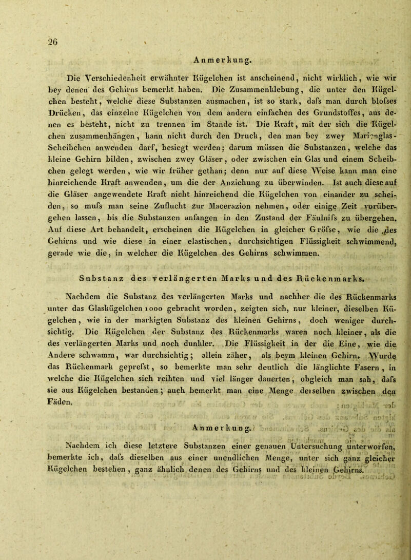 Anmerliung. Die Yerschieclenheit erwähnter Kügelchen ist anscheinend, nicht wirlilich, wie wir bey denen des Gehirns bemerht haben. Die Zusammenhlebung, die unter den Kügel- chen besteht, welche diese Substanzen ausmachen, ist so stark, dafs man durch blofses Drücken, das einzelne Kügelchen von dem andern einfachen des Grundstoffes, aus de- nen es besteht, nicht zu trennen im Stande ist. Die Kraft, mit der sieh die Kügel- chen Zusammenhängen, kann nicht durch den Druck, den man bey zwey Mari?nglas- Scheibchen anwehden darf, besiegt werden; darum müssen die Substanzen, welche das kleine Gehirn bilden, zwischen zwey Gläser, oder zwischen ein Glas und einem Scheib- chen gelegt werden, wie wir fi’üher gcthan; denn nur auf diese Weise kann man eine hinreichende Kx’aft anwenden, um die der Anziehung zu überwinden. Ist auch diese auf die Gläser angewendete Kraft nicht hinreichend die Kügelchen von einander zu schei- den, so mufs man seine Zuflucht zur Macerazion nehmen, oder einige Zeit vorüber- gehen lassen, bis die Substanzen anfangen in den Zustand der Fäulnifs zu übergehen. Auf diese Art behandelt, erscheinen die Kügelchen in gleicher Gröfse, wie die ,^es Gehirns und w'ie diese in einer elastischen, durchsichtigen Flüssigkeit schwimmend, gerade wie die, in welcher die Kügelchen des Gehh’ns schwimmen. Substanz des verlängerten Marks und des Rückenmarks, Nachdem die Substanz des verlängerten Marks und nachher die des Rückenmarks unter das Glaskügelchen iooo gebracht worden, zeigten sich, nur kleiner, dieselben Kü- gelchen , wie in der markigten Substanz des kleinen Gehirns, doch weniger durch- sichtig. Die Kügelchen der Substanz des Rückenmarks waren noch kleiner, als die des verlängerten Marks und noch dunkler. .Die Flüssigkeit in der die Eine, wie die Andere schwamm, w’ar durchsichtig; allein zäher, als beym kleinen Gehirn, Wurde das Rückenmark geprefst, so bemerkte man sehr deutlich die länglichte Fasern , in welche die Kügelchen sich reihten und viel länger dauerten, obgleich man sah, dafs sie aus Kügelchen bestanden; auch bemerkt man eine Menge deiselben zwischen d^n Anmerkung. . . Nachdem ich diese letztere Substanzen einer genauen Untersuchung unterworfen, bemerkte ich, dafs dieselben aus einer unendlichen Menge, unter sich ganz gleicher Kügelchen bestehen , ganz ähnlich denen des Gehirns nnd des kleinen ,Gehirns.