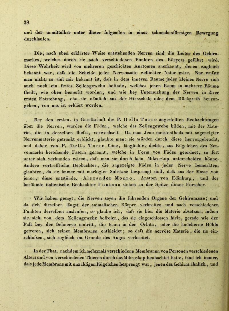 und der unmittelhar unter dieser folgenden in einer schnedtenformigen Bewegung durchlaufen» Die, nach eben erklärter Weise entstehenden Nerven sind die Leiter des Gehirn- markes, welches durch sie nach verschiedenen Punkten des Körpers geführt wird. Diese Wahrheit wird von mehreren geschickten Anatomen anerkannt, denen zugleich bekannt war, dafs die Scheide jeder Nervensaite zellichter Natur wäre. Nur wufste man nicht, so viel mir bekannt ist, dafs in dem inneren Raume jeder kleinen Nerve sich auch noch ein festes Zellengewebe befinde, welches jenen Kaum in mehrere Räume theilt, wie oben bemerkt worden, und wie bey Untersuchung der Nerven in ihrer ersten Entstehung, ehe sie nämlich aus der Hirnschale oder dem Rückgrath hervor- gehen , von uns ist erklärt worden. Bey den ersten, in Gesellsehaft des P. Deila Torre angestellten Beobachtungen über die Nerven, wurden die Fäden, welche das Zellengewebe bilden, mit der Mate- rie, die in denselben fliefst, verwechselt. Da man Jene meistenlheils mit angezeigler Nervenmaterie getränkt erblickt, glaubte man: sie würden durch diese hervorgebrachf, und daher von P. Deila Torre feine, länglichte, dichte, aus Kügelchen des Ner- venmarks bestehende Fasern genannt, welche in Form von Fäden geordnet, so fest unter sich verbunden wären, dafs man sie durch kein Mikroskop unterscheiden könne» Andere vortreffliche Beobachter, die angezeigte Fäden in jeder Nerve bemerkten, glaubten, da sie immer mit markigter Substanz besprengt sind, dafs aus der Masse von jenen, diese entstünde. Alexander Monro, Anatom von Edinburg, und der berühmte italienische Beobachter Fontana stehen an der Spitze dieser Forscher. Wir haben gesagt, die Nerven seyen die führenden Organe der Gehirnmasse; und da sich dieselben längst der animalischen Körper verbreiten und nach verschiedenen Punkten derselben auslaufen, so glaube ich , dafs sie hier die Materie absetzen, indem sie sich von dem Zellengewebe befreien, das sie ein geschlossen hielt, gerade wie der Fall bey der Sehnerve eintritt, die kaum in der Orbita, oder die knöcherne Höhle getreten, sich seiner Membranen entkleidet; so dafs die nervöse Materie , die sie ein- schlofsen, sich sogleich im Grunde des Auges verbreitet. In derThat, nachdemichmehrmals verschiedene Membranen vonPersonen verschiedenen Alters und von verschiedenen Thieren durch das Mikroskop beobachtet hatte, fand ich immer, dafs jede Membrane mit unzähligen Kügelchen besprengt war, jenen des Gehirns ähnlich, und