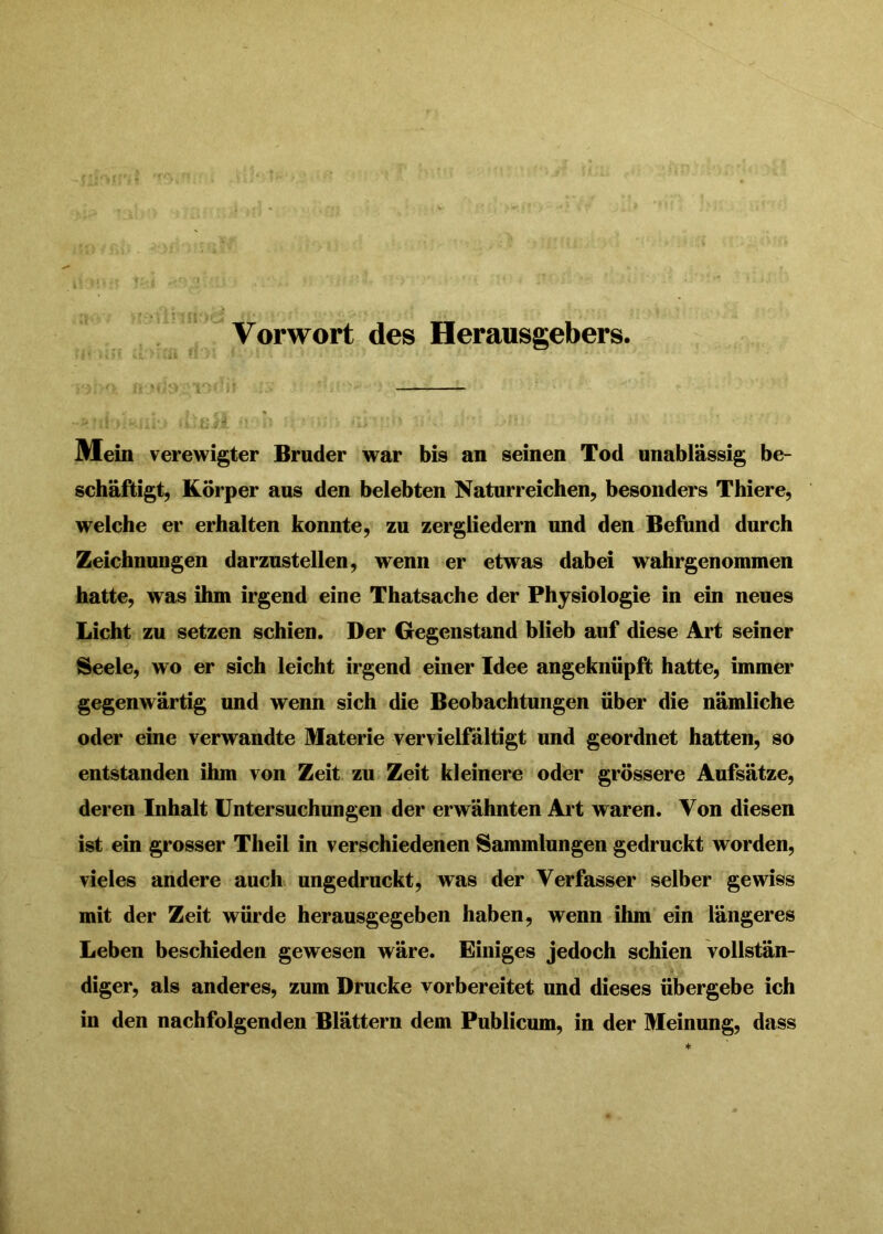 Vorwort des Herausgebers. Alein verewigter Bruder war bis an seinen Tod unablässig be- schäftigt, Körper aus den belebten Naturreichen, besonders Thiere, welche er erhalten konnte, zu zergliedern und den Befund durch Zeichnungen darznstellen, wenn er etwas dabei wahrgenommen hatte, was ihm irgend eine Thatsache der Physiologie in ein neues Licht zu setzen schien. Der Gegenstand blieb auf diese Art seiner Seele, wo er sich leicht irgend einer Idee angeknüpft hatte, immer gegenwärtig und wenn sich die Beobachtungen über die nämliche oder eine verwandte Materie vervielfältigt und geordnet hatten, so entstanden ihm von Zeit zu Zeit kleinere oder grössere Aufsätze, deren Inhalt Untersuchungen der erwähnten Art waren. Von diesen ist ein grosser Theil in verschiedenen Sammlungen gedruckt worden, vieles andere auch ungedruckt, was der Verfasser selber gewiss mit der Zeit würde herausgegeben haben, wenn ihm ein längeres Leben beschieden gewesen wäre. Einiges jedoch schien vollstän- diger, als anderes, zum Drucke vorbereitet und dieses übergebe ich in den nachfolgenden Blättern dem Publicum, in der Meinung, dass