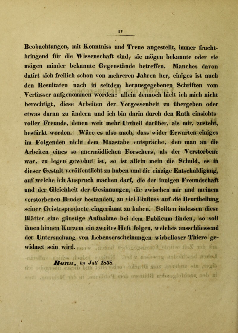 Beobachtungen, mit Kenntniss und Treue angestellt, immer frucht- bringend für die Wissenschaft sindy sie mögen bekannte oder sie mögen minder bekannte Gegenstände betreifen. Manches davon datirt sich freilich schon von mehreren Jahren her, einiges ist auch den Resultaten nach id seitdem herausgegebenen Schriften vom Verfasser aufgenommen worden: allein dennoch hielt ich mich nicht berechtigt, diese Arbeiten der Vergessenheit zu übergeben oder etwas daran zu ändern und ich bin darin durch den Rath einsichts- voller Freunde, denen weit mehr ürtheil darüber, als mir, zusteht, bestärkt worden. Wäre es also auch, dass wider Erwarten einiges im Folgenden nicht dem Maastabe entspräche, den man an die Arbeiten eines so unermüdlichen Forschers, als der Verstorbene war, zu legen gewohnt ist, so ist allein mein die Schuld, es in dieser Gestalt veröffentlicht zu haben und die einzige Entschuldigung, auf welche ich Anspruch machen darf, die der innigen Freundschaft und der Gleichheit der Gesinnungen, die zwischen mir und meinem verstorbenen Bruder bestanden, zu viel Einfluss auf die Beurtheilung seiner Geistesproducte eingeräumt zu haben. Sollten indessen diese Blätter eine günstige Aufnahme bei dem Publicum finden, so soll ihnen binnen Kurzem ein zweites Heft folgen, welches ausschliessend der Untersuchung von Lebenserscheinungen wirbelloser Thiere ge- widmet sein wird. Bonn^ iin Juli 1838.