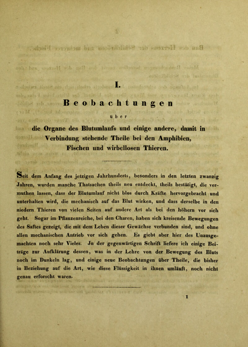 Beobachtungen Über die Organe des Blutumlaufs und einige andere, damit in Verbindung stehende Theile bei den Amphibien, Fischen und wirbellosen Thieren. Seit dem Anfang des jetzigen Jahrhunderts, besonders in den letzten zwanzig Jahren, wurden manche Thatsachen theils neu entdeckt, theils bestätigt, die ver- muthen lassen, dass der Blutumlauf nicht blos durch Kräfte hervorgebracht und unterhalten wird, die mechanisch auf das Blut wirken, und dass derselbe in den niedern Thieren von vielen Seiten auf andere Art als bei den hohem vor sich geht. Sogar im Pflanzenreiche, bei den Charen, haben sich kreisende Bewegungen des Saftes gezeigt, die mit dem Leben dieser Gewächse verbunden sind, und ohne allen mechanischen Antrieb vor sich gehen. Es giebt aber hier des Unausge- machten noch sehr Vieles. Jn der gegenwärtigen Schrift liefere ich einige Bei- träge zur Aufklärung dessen, was in der Lehre von der Bewegung des Bluts noch im Dunkeln lag, und einige neue Beobachtungen über Theile, die bisher in Beziehung auf die Art, wie diese Flüssigkeit in ihnen umläuft, noch nicht genau erforscht waren« 1