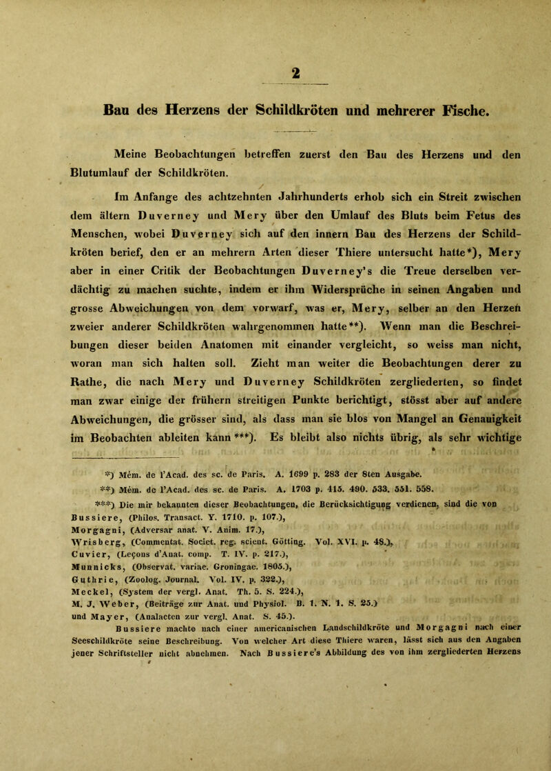 Bau des Herzens der Schildkröten und mehrerer Fische. Meine Beobachtungen betreffen zuerst den Bau des Herzens und den Blutumlauf der Schildkröten. / Im Anfänge des achtzehnten Jahrhunderts erhob sich ein Streit zwischen dem altern Duverney und Mery über den Umlauf des Bluts beim Fetus des Menschen, wobei Duverney sich auf den innern Bau des Herzens der Schild- kröten berief, den er an mehrern Arten dieser Thiere untersucht hatte*), Mery aber in einer Critik der Beobachtungen Duverney’s die Treue derselben ver- dächtig zu machen suchte, indem er ihm Widersprüche in seinen Angaben und grosse Abweichungen von dem vorwarf, was er, Mery, selber an den Herzeh zw'eier anderer Schildkröten wahrgenommen hatte**). Wenn man die Beschrei- bungen dieser beiden Anatomen mit einander vergleicht, so weiss man nicht, W'oran man sich halten soll. Zieht man weiter die Beobachtungen derer zu Rathe, die nach Mery und Duverney Schildkröten zergliederten, so findet man zwar einige der frühem streitigen Punkte berichtigt, stösst aber auf andere Abweichungen, die grösser sind, als dass man sie blos von Mangel an Genauigkeit im Beobachten ableiten kann ***). Es bleibt also nichts übrig, als sehr wichtige Mem. de l’Acad. des sc. de Paris. A. 1699 p. 283 der 8ten Ausgabe. **) Mem. de l’Acad. des sc. de Paris. A. 1703 p. 415. 490. 633. 551. 558. Die mir bekaauten dieser Beobachtungeu, die Berücksichtigung verdienen, sind die von Bussiere, CPhüos. Transact. Y. 1710. p. 107.), Morgagni, CAdversar anat. V. Anim. 17.), Wrisberg, (Commeutat. Societ. reg. scient. Gotting. Vol. XVI. p. 48.), Cuvier, (Le5ons d’Auat. comp. T. IV. p. 217.), Munnicks, (Observat. variae. Groningae. 1805.), Guthrie, (Zoolog. Journal. Vol. IV. p. 322.), Meckel, (System der vergl. Anat. Th. 5. S. 224.), M. J. Weber, (Beiträge zur Anat. und Pliysiol. B. 1. N. 1. S. 25.) und Mayer, (Analacten zur vergl. Anat. S. 45.). Bussiere machte nach einer americanischen Landschildkröte und Morgagni nach einer Seeschildkröte seine Beschreibung. Von welcher Art diese Thiere Avaren, lässt sieh aus den Angaben jener Schriftsteller nicht abnehmen. Nach Bussiere’s Abbildung des von ihm zergliederten Herzens