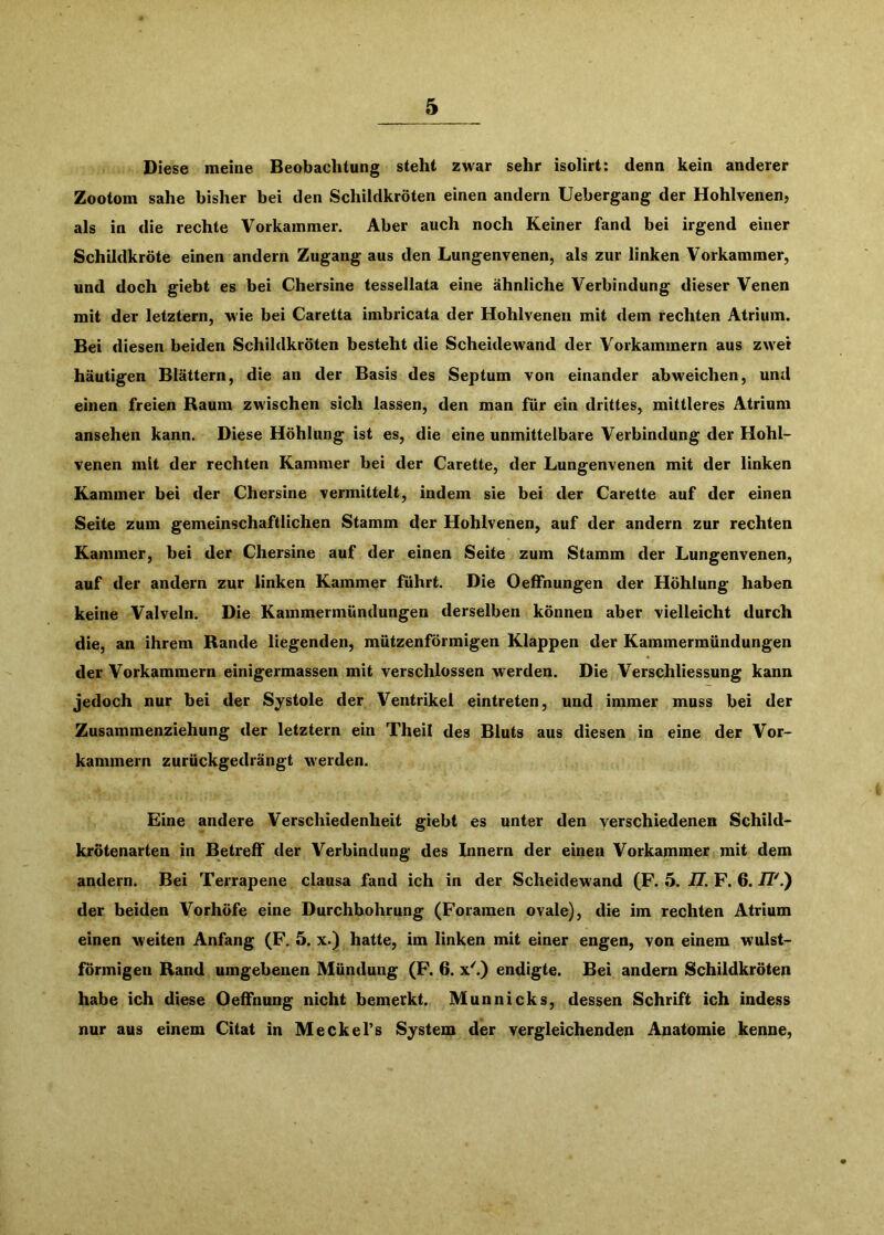Diese meine Beobachtung steht zwar sehr isolirt: denn kein anderer Zootoni sähe bisher bei den Schildkröten einen andern Uebergang der Hohlvenen, als in die rechte Vorkammer. Aber auch noch Keiner fand bei irgend einer Schildkröte einen andern Zugang aus den Lungenvenen, als zur linken Vorkammer, und doch giebt es bei Chersine tessellata eine ähnliche Verbindung dieser Venen mit der letztem, wie bei Caretta imbricata der Hohlvenen mit dem rechten Atrium. Bei diesen beiden Schildkröten besteht die Scheidewand der Vorkammern aus zwei häutigen Blättern, die an der Basis des Septum von einander abweichen, und einen freien Raum zwischen sich lassen, den man für ein drittes, mittleres Atrium ansehen kann. Diese Höhlung ist es, die eine unmittelbare Verbindung der Hohl- venen mit der rechten Kammer bei der Carette, der Lungenvenen mit der linken Kammer bei der Chersine vermittelt, indem sie bei der Carette auf der einen Seite zum gemeinschaftlichen Stamm der Hohlvenen, auf der andern zur rechten Kammer, bei der Chersine auf der einen Seite zum Stamm der Lungenvenen, auf der andern zur linken Kammer führt. Die OefFnungen der Höhlung haben keine Valveln. Die Kammermündungen derselben können aber vielleicht durch die, an ihrem Rande liegenden, mützenförmigen Klappen der Kammermündungen der Vorkammern einigermassen mit verschlossen werden. Die Verschliessung kann jedoch nur bei der Systole der Ventrikel eintreten, und immer muss bei der Zusammenziehung der letztem ein Theil des Bluts aus diesen in eine der Vor- kammern zurückgedrängt werden. Eine andere Verschiedenheit giebt es unter den verschiedenen Schild- krötenarten in Betreff der Verbindung des Innern der einen Vorkammer mit dem andern. Bei Terrapene clausa fand ich in der Scheidewand (F. 6. II. F. 6. iF.) der beiden Vorhöfe eine Durchbohrung (Foramen ovale), die im rechten Atrium einen weiten Anfang (F. 5. x.) hatte, im linken mit einer engen, von einem wulst- förmigen Rand umgebenen Mündung (F. 6. x^) endigte. Bei andern Schildkröten habe ich diese Oeffnung nicht bemerkt. Munnicks, dessen Schrift ich indess nur aus einem Citat in Meckel’s System der vergleichenden Anatomie kenne.