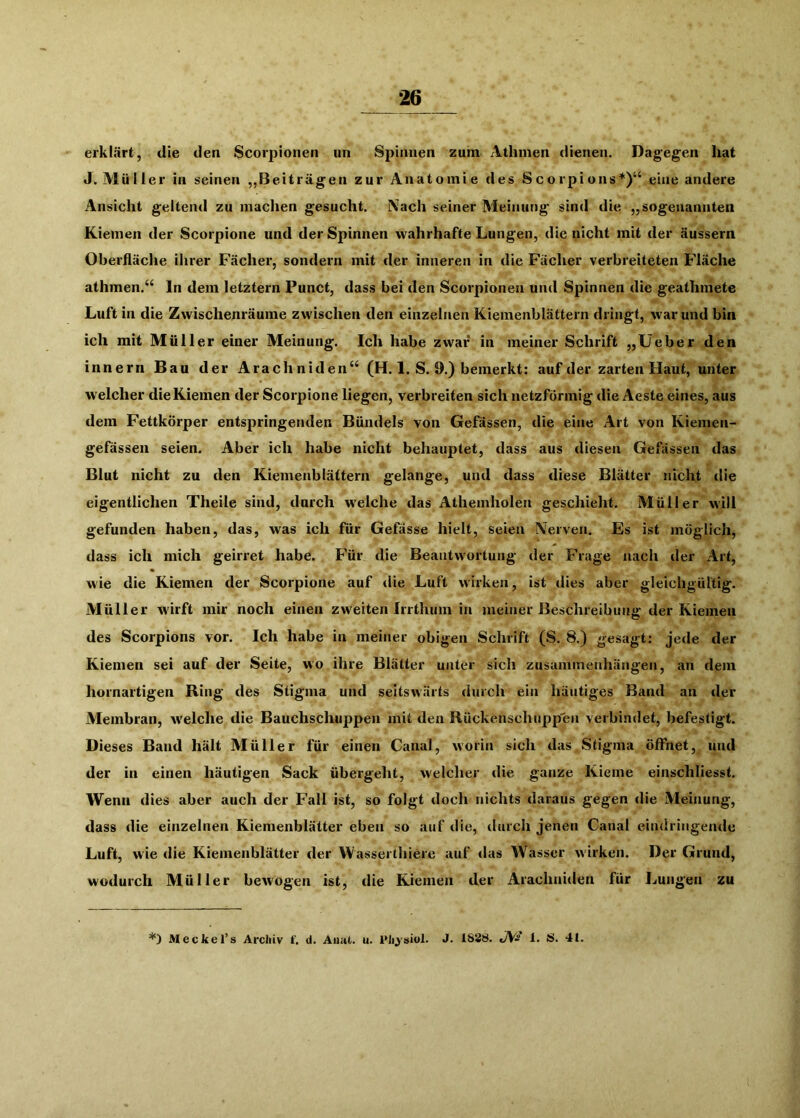 erklärt, die den Scorpionen un Spinnen zum Athinen dienen. Dagegen hat J. Müller in seinen ,,Beiträgen zur Anatomie des Scorpions*)“ eine andere Ansicht geltend zu machen gesucht. Nach seiner Meinung sind die „sogenannten Kiemen der Scorpione und der Spinnen wahrhafte Lungen, die nicht mit der äussern Oberfläche ihrer Fächer, sondern mit der inneren in die Facher verbreiteten Fläche athmen.“ ln dem letztem Punct, dass bei den Scorpionen und Spinnen die geathmete Luft in die Zwischenräume zwischen den einzelnen Kiemenblättern dringt, war und bin ich mit Müller einer Meinung. Ich habe zwar* in meiner Schrift „Üeber den innern Bau der Arachniden“ (H. 1. S. 9.) bemerkt: auf der zarten Haut, unter welcher die Kiemen der Scorpione liegen, verbreiten sich netzförmig die Aeste eines, aus dem Fettkörper entspringenden Bündels von Gefässen, die eine Art von Kiemen- gefässen seien. Aber ich habe nicht behauptet, dass aus diesen Gefässen das Blut nicht zu den Kiemenblättern gelange, und dass diese Blätter nicht die eigentlichen Theile sind, durch welche das Athemholen geschieht. Müller will gefunden haben, das, was ich für Gefässe hielt, seien Nerven. Es ist möglich, dass ich mich geirret habe. Für die Beantwortung der Frage nach der Art, wie die Kiemen der Scorpione auf die Luft wirken, ist dies aber gleichgültig. Müller wirft mir noch einen zweiten Irrthiim in meiner Beschreibung der Kiemen des Scorpions vor. Ich habe in meiner obigen Schrift (S. 8.) gesagt: jede der Kiemen sei auf der Seite, wo ihre Blätter unter sich Zusammenhängen, an dem hornartigen Ring des Stigma und seitswärts durch ein häutiges Band an der Membran, welche die Bauchschuppen mit den Rückenschnppen verbindet, befestigt. Dieses Band hält Müller für einen Canal, worin sich das Stigma öffnet, und der in einen häutigen Sack übergeht, welcher die ganze Kieme einschliesst. Wenn dies aber auch der Fall ist, so folgt doch nichts daraus gegen die Meinung, dass die einzelnen Kiemenblätter eben so auf die, durch jenen Canal eindringende Luft, wie die Kiemenblätter der Wasserthiere auf das Wasser wirken. Der Grund, wodurch Müller bewogen ist, die Kiemen der Arachniden für Lungen zu *) Meckel’s Archiv f. d. Aiiat. u. J. 1838. J\fs 1. S. 4t.