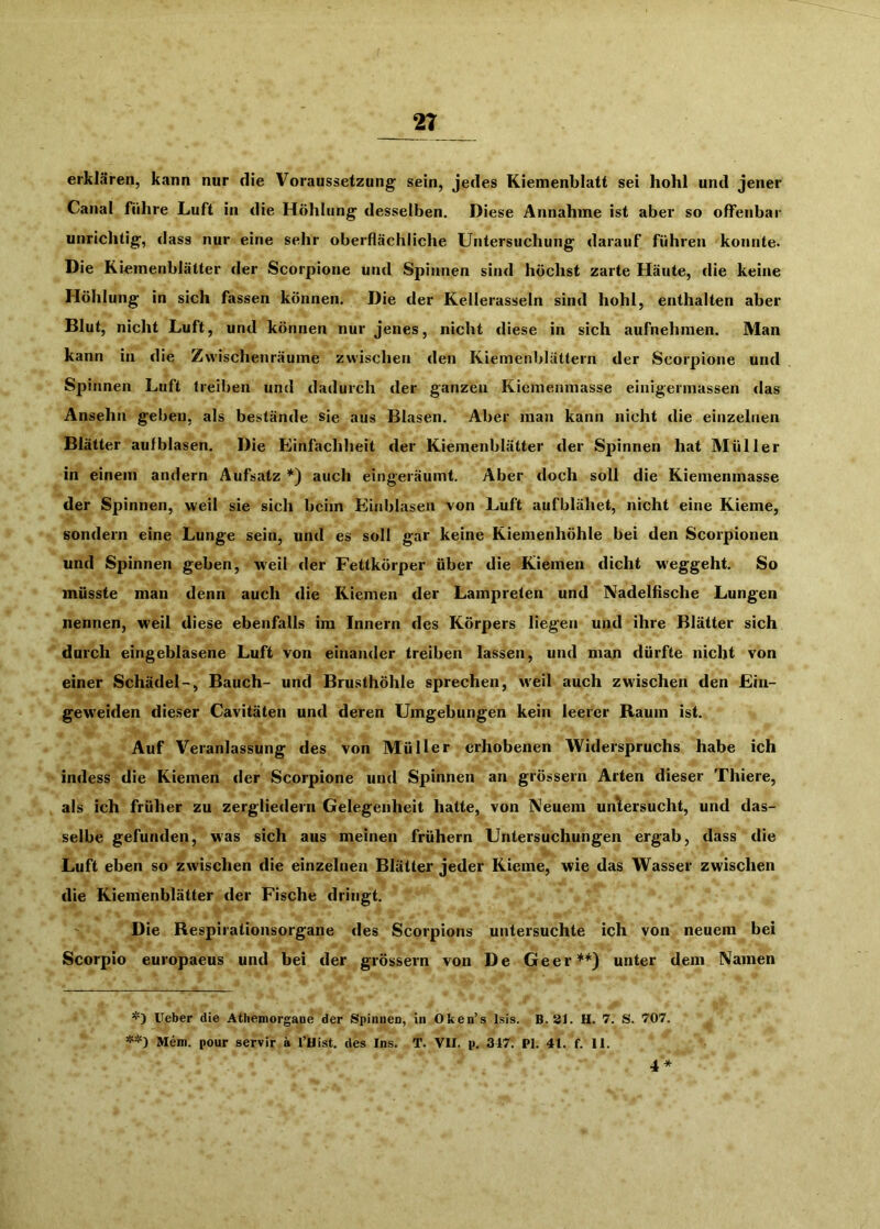 erklären, kann nur die Voraussetzung sein, jedes Kiemenblatt sei hohl und jener Canal führe Luft in die Höhlung desselben. Diese Annahme ist aber so offenbar unrichtig, dass nur eine sehr oberflächliche Untersuchung darauf führen konnte. Die Kiemenblätter der Scorpione und Spinnen sind höchst zarte Häute, die keine Höhlung in sich fassen können. Die der Kellerasseln sind hohl, enthalten aber Blut, nicht Luft, und können nur jenes, nicht diese in sich aufnehmen. Man kann in die Zwischenräume zwischen den Kiemenblättern der Scorpione und Spinnen Luft treiben und dadurch der ganzen Kiemenmasse einigermassen das Ansehn geben, als bestände sie aus Blasen. Aber man kann nicht die einzelnen Blätter aufblasen. Die Einfachheit der Kiemenblätter der Spinnen hat Müller in einem andern Aufsatz *) auch eingeräumt. Aber doch soll die Kiemenmasse der Spinnen, weil sie sich beim Einblasen von Luft aufblähet, nicht eine Kieme, sondern eine Lunge sein, und es soll gar keine Kiemenhöhle bei den Scorpionen und Spinnen geben, weil der Fettkörper über die Kiemen dicht weggeht. So müsste man denn auch die Kiemen der Lampreten und Nadelfische Lungen nennen, weil diese ebenfalls im Innern des Körpers liegen und ihre Blätter sich durch eingeblasene Luft von einander treiben lassen, und man dürfte nicht von einer Schädel-, Bauch- und Brusthöhle sprechen, weil auch zwischen den Ein- geweiden dieser Cavitäten und deren Umgebungen kein leerer Raum ist. Auf Veranlassung des von Müller erhobenen Widerspruchs habe ich indess die Kiemen der Scorpione und Spinnen an grössern Arten dieser Thiere, als ich früher zu zergliedern Gelegenheit hatte, von Neuem untersucht, und das- selbe gefunden, was sich aus meinen frühem Untersuchungen ergab, dass die Luft eben so zwischen die einzelnen Blätter jeder Kieme, wie das Wasser zwischen die Kiemenblätter der Fische dringt. Die Respiiationsorgane des Scorpions untersuchte ich von neuem bei Scorpio europaeus und bei der grössern von De Geer**) unter dem Namen lieber die Athemorgane der Spiiuien, in Oken’s Isis. B.31. H. 7. S. 707. **) Mem. pour servir a l’Hist. des Ins. T. VII. p. 347. PI. 41. f. 11. 4*