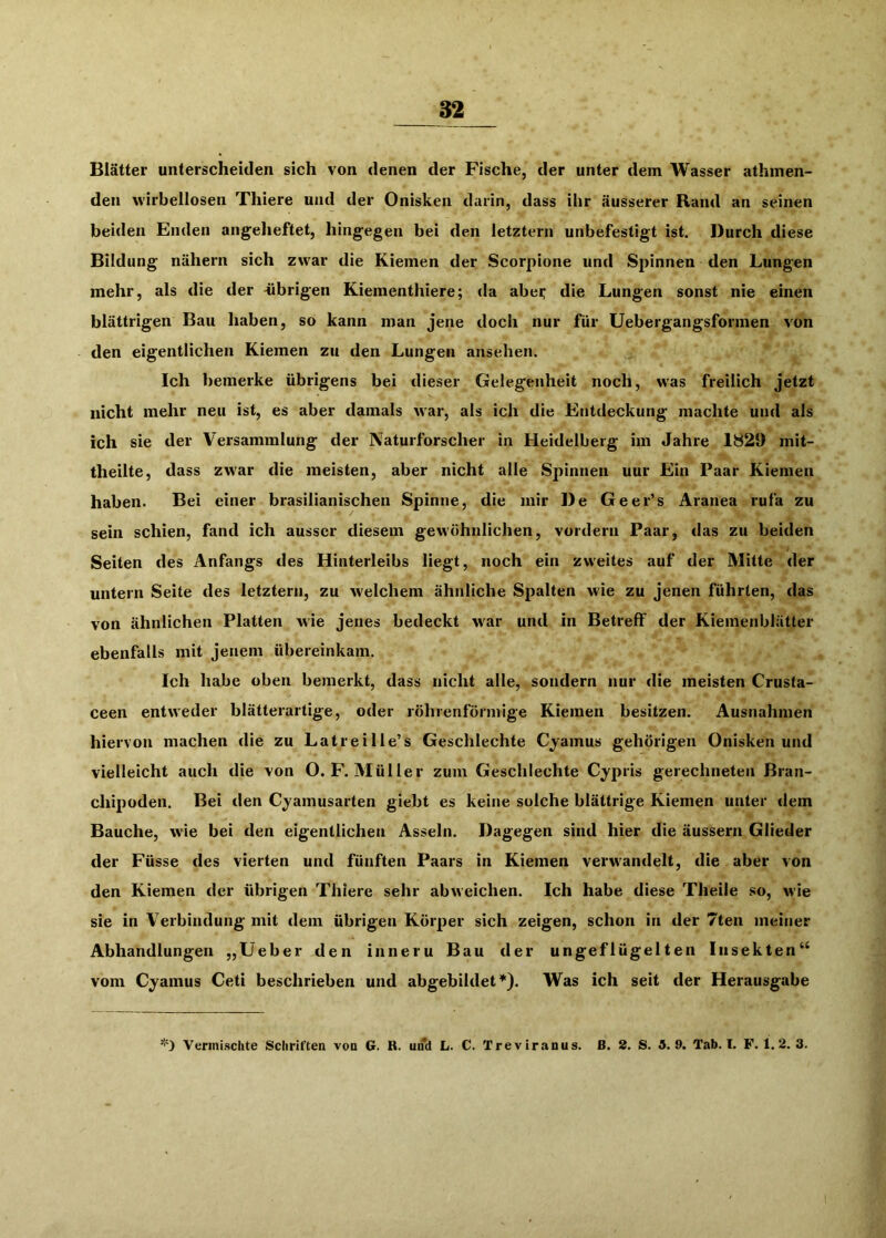 Blätter unterscheiden sich von denen der Fische, der unter dem Wasser athmen- den wirbellosen Thiere und der Onisken darin, dass ihr äusserer Rand an seinen beiden Enden angeheftet, hingegen bei den letztem unbefestigt ist. Durch diese Bildung nähern sich zwar die Kiemen der Scorpione und Spinnen den Lungen mehr, als die der -übrigen Kiementhiere; da abei; die Lungen sonst nie einen blättrigen Bau haben, so kann man jene doch nur für Uebergangsformen von den eigentlichen Kiemen zu den Lungen ansehen. Ich bemerke übrigens bei dieser Gelegenheit noch, was freilich jetzt nicht mehr neu ist, es aber damals war, als ich die Entdeckung machte und als ich sie der Versammlung der Naturforscher in Heidelberg im Jahre 1829 mit- theilte, dass zwar die meisten, aber nicht alle Spinnen uur Ein Paar Kiemen haben. Bei einer brasilianischen Spinne, die mir De Geer’s Aranea rufa zu sein schien, fand ich ausser diesem gewöhnlichen, vordem Paar, das zu beiden Seiten des Anfangs des Hinterleibs liegt, noch ein zweites auf der Mitte der untern Seite des letztem, zu welchem ähnliche Spalten wie zu jenen führten, das von ähnlichen Platten wie jenes bedeckt war und in Betreff der Kiemenblätter ebenfalls mit jenem übereinkam. Ich habe oben bemerkt, dass nicht alle, sondern nur die meisten Crusta- ceen entweder blätterartige, oder röhrenförmige Kiemen besitzen. Ausnahmen hiervon machen die zu Latreille’s Geschlechte Cyamus gehörigen Onisken und vielleicht auch die von O.F. Müller zum Geschlechte Cypris gerechneten Bran- cliipoden. Bei den Cjamusarten giebt es keine solche blättrige Kiemen unter dem Bauche, wie bei den eigentlichen Asseln. Dagegen sind hier die äussern Glieder der Füsse des vierten und fünften Paars in Kiemen verw'andelt, die aber von den Kiemen der übrigen Thiere sehr abweichen. Ich habe diese Theile so, wie sie in Verbindung mit dem übrigen Körper sich zeigen, schon in der 7ten meiner Abhandlungen „lieber den inneru Bau der ungeflügelten Insekten“ vom Cyamus Ceti beschrieben und abgebildet*). Was ich seit der Herausgabe 'O Vermischte Schriften von G. R. und L. C. Treviranus. ß. 2. S. 3. 9. Tab. I. F. 1.2. 3. I