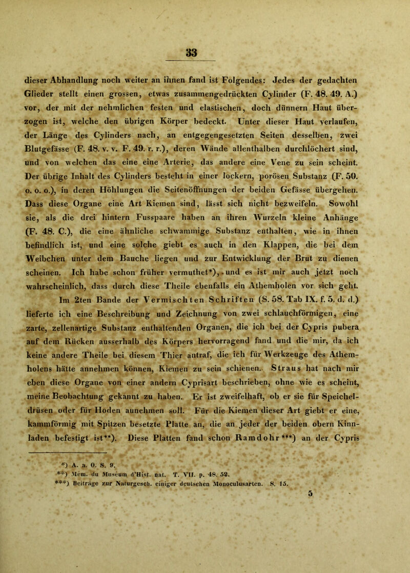 83 dieser Abhandlung noch weiter an ihnen fand ist Folgendes: Jedes der gedachten Glieder stellt einen grossen, etwas zusammengedrückten Cylinder (F. 48. 49, A.) vor, der mit der nehmlichen festen und elastischen, doch dünnem Haut über- zogen ist, w’elche den übrigen Körper bedeckt. Unter dieser Haut verlaufen, der Länge des Cylinders nach, an entgegengesetzten Seiten desselben, zw^ei Blutgefässe (F. 48. v. v. F. 49, r. r.), deren Wände allenthalben durchlöchert sind, und von welchen das eine eine Arterie, das andere eine Vene zu sein scheint. Der übrige Inhalt des Cylinders besteht in einer lockern, porösen Substanz (F. 50. o. o. o.), in deren Höhlungen die Seitenöffnungen der beiden Gefässe übergehen. Dass diese Organe eine Art Kiemen sind, lässt sich nicht bezweifeln. Sowohl sie, als die drei hintern Fusspaare haben an ihren Wurzeln kleine Anhänge (F. 48. C,), die eine ähnliche schwammige Substanz enthalten, w'ie in ihnen befindlich ist, und eine solche giebt es auch in den Klappen, die bei dem Weibchen unter dem Bauche liegen und zur Entwicklung der Brut zu dienen scheinen. Ich habe schon früher vermuthet*),. und es ist mir auch jetzt noch wahrscheinlich, dass durch diese Theile ebenfalls ein Athemholen vor sich geht. Im 2ten Bande der Vermischten Schriften (S. 58. Tab IX. f. 5. d. d.) lieferte ich eine Beschreibung und Zeichnung von zwei schlauchförmigen, eine zarte, zellenartige Substanz enthaltenden Organen, die ich bei der Cypris pubera auf dem Rücken ausserhalb des Körpers hervorragend fand und die mir, da ich keine andere Theile bei diesem Thier antraf, die ich für Werkzeuge des Athem- holens hätte annehmen können, Kiemen zu sein schienen.. Straus hat nach mir eben diese Organe von einer andern Cyprisart beschrieben, ohne wie es scheint, meine Beobachtung gekannt zu haben. Er ist zweifelhaft, ob er sie für Speichel- drüsen oder für Hoden aunehmen soll. Für die Kiemen dieser Art giebt er eine, kammförmig mit Spitzen besetzte Platte an, die an jeder der beiden obern Kinn- laden befestigt ist**). Diese Platten fand schon Ramdohr***) an der Cypris '<=) A. a. 0. S. 9. >Iem. tlu Museum d’Hist. nat. T. VII. p. 48. 52. Beiträge zur AaturgescU. einiger deutschen Mouoculusarten. S. 15. 5