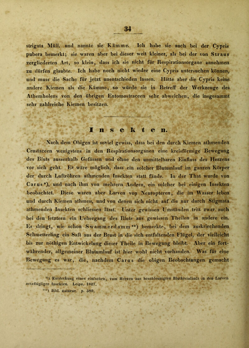 strigata Müll, und nannte sie Kämme. leli habe sie auch bei der Cypris pubera bemerkt; sie waren aber bei dieser weit kleiner, als bei der von Straus zergliederten Art, so klein, dass ich sie nicht für Respirationso.rgane annehmen zu dürfen glaubte. Ich habe noch nicht wieder eine Cypris untersuchen können, und muss die Sache Tür jetzt unentschieden lassen. Hätte aber die Cypris keine andere Kiemen als die Kämme, so würde sie in Betreff der Werkzeuge des Athemholens von den übrigen Entomostraceen sehr abweichen, die insgesammt sehr zahlreiche Kiemen besitzen. Insekten. Nach dem Obigen ist soviel gewiss, dass bei den durch Kiemen athmenden Crustaceen wenigstens in den Respirationsorganen eine kreisförmige Bewegung des Bluts ausserhalb Gefässen und dhne den unmittelbaren Einfluss des Herzens vor sich geht. Es wäre möglich, dass ein solcher Blutumlauf im ganzen Körper der durch Luftröhren athmenden Insekten statt fände. In der That wurde von Car US*), und nach ihm von mehrern Andern, ein solcher bei einigen Insekten beobachtet. Diese waren über Larven von Neuropteren, die im Wasser leben und durch Kiemen athmen, und von denen sich nicht auf die nur durch Stigmata athmenden Insekten schliessen lässt. Unter gewissen Umständen tritt zwar auch bei den letztem ein Uebergang des Bluts aus gewissen Theilen in andere ein. Es dringt, wde schon Swammerdamm **) bemerkte, bei dem auskriechenden Schmetterling ein Saft aus der Brust in die sich entfaltenden Flügel, der vielleicht bis zur nöthigen Entwickelung dieser Theile in Bewegung bleibt. Aber ein fort- währender, allgemeiner Blutumlauf ist hier wohl nicht vorhanden. Was für eine Bewegung es war, die, nachdem Carus die obigen Beobachtungen gemacht *) Entdeckung eines einfachen, vom Herzen aus besclileuuigten Blutkreislaufs in den Earven uetzflügliger Insekten. Leipz. 1887. Bibi, uaturae. p. 589.