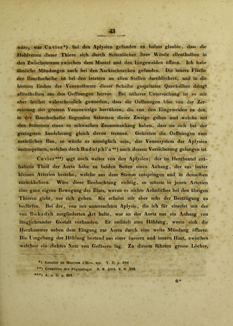 wäre, was Cu vier*) bei den Aplysien gefunden zu haben glaubte, dass die Hohlvenen dieser Thiere sich durch Seitenlöcher ihrer Wände allenthalben in den Zwischenraum zwischen dem Mantel und den Eingeweiden öffnen. Ich habe ähnliche Mündungen auch bei den Nacktschnecken gefunden. Die innere Fläche der Bauchscheibe ist bei den letztem an allen Stellen durchlöchert, und in die hintern Binden der Venenstämme dieser Scheibe gespritztes Quecksilber dringt allenthalben aus den OefFnungen hervor. Bei näherer Untersuchung ist es mir aber höchst wahrscheinlich geworden, dass die OefFnungen blos von der Zer- reissung der grossen Venenzweige herrühren, die von den Eingeweiden zu den, in der Bauchscheibe liegenden Stämmen dieser Zweige gehen und welche mit den Stämmen einen so schwachen Zusammenhang haben, dass sie sich bei der geringsten Ausdehnung gleich davon trennen. Gehörten die OefFnungen zum natürlichen Bau, so würde es unmöglich sein, das Venensystem der Aplysien auszuspritzen, w'elches doch Rudolphi’n**) nach dessen Versicherung gelungen ist. Cuvier**“^) <^gt noch weiter von den Aplysien; der im Herzbeutel ent- haltene Theil der Aorta habe zu beiden Seiten einen Anhang, der aus lauter kleinen Arterien bestehe, welche aus dem Stamm entspringen und in denselben zurückkehren. Wäre diese Beobachtung richtig, so müsste in jenen Arterien eine ganz eigene Bew^egung des Bluts, wovon es nichts Aehnliches bei den übrigen Thieren giebt, vor sich gehen. Sie scheint mir aber sehr der Bestätigung zu bedürfen. Bei der, von mir untersuchten Aplysie, die ich für einerlei mit der von B oh ad sh zergliederten ^rt halte, war an der Aorta nur ein Anhang von länglichrunder Gestalt vorhanden. Er enthielt eine Höhlung, worin sich die Herzkammer neben dem Eingang zur Aorta durch eine w^eite Mündung öffnete. Die Umgebung der Höhlung bestand aus einer äussern und innern Haut, zwischen welchen ein dichtes A'etz von Gefässen lag. Zu diesem führten grosse Löcher, Aunales du Museum d’Hist. nat. T. II. p. 299, Grundriss der Physiologie. B. 2. Abth. 2. S. 322. ***-) A. a. 0. p. 301. 6*