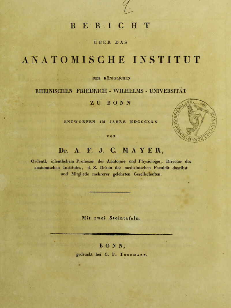 BERICHT ÜBEK DAS NATOMISCHE INSTITUT DER KÖNIGLICHEN RHEINISCHEN FRIEDRICH - WHJIELMS - UNIVERSITÄT ZU BONN ENTWORFEN IM JAHRE MDCCCXXX von Dr. A. F. J. C. M A Y E R, Ordentl. öfFentlichem Professor der Anatomie und Physiologie, Director des anatomischen Institutes, d, Z. Dekan der medizinischen Facultät daselbst und Mitgliede mehrerer gelehrten Gesellschaften. Mit zwei Steintafeln. B O N Nj gedruckt bei C. F. T h o r m a n n.