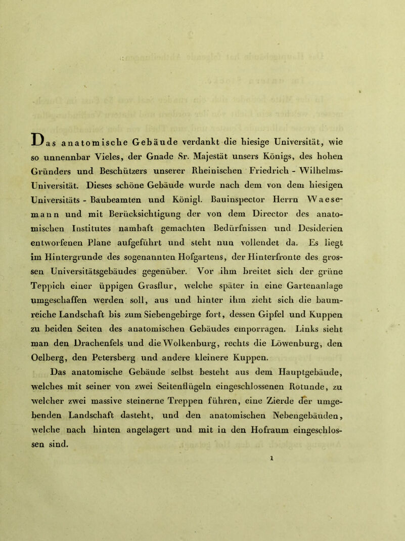 Das anatomisclie Gebäude verdankt die hiesige Universität, wie so unnennbar Vieles, der Gnade Sr. Majestät unsers Königs, des hoben Gründers und Beschützers unserer Rheinischen Friedrich - Wilhelms- Universität. Dieses schöne Gebäude wurde nach dem von dem hiesigen Universitäts - Baubeamten und Königl. Bauinspector Herrn Waese- mann und mit Berücksichtigung der von dem Director des anato- mischen Institutes namhaft gemachten Bedürfnissen und Desiderien entworfenen Plane aufgeführt und steht nun vollendet da. Es liegt im Hintergründe des sogenannten Hofgartens, der Hinterfronte des gros- sen Universitätsgebäudes gegenüber. Vor ihm breitet sich der grüne Teppich einer üppigen Grasflur, welche später in eine Gartenanlage umgeschaffen werden soll, aus und hinter ihm zieht sich die baum- reiche Landschaft bis zum Siebengebirge fort, dessen Gipfel und Kuppen zu beiden Seiten des anatomischen Gebäudes emporragen. Links sieht man den Drachenfels und die Wolkenburg, i’echts die Löwenburg, den Oelberg, den Petersberg und andere kleinere Kuppen. Das anatomische Gebäude selbst besteht aus dem Hauptgebäude, welches mit seiner von zwei Seitenflügeln eingeschlossenen Rotunde, zu welcher zwei massive steinerne Treppen führen, eine Zierde der umge- benden Landschaft dasteht, und den anatomischen Nebengebäuden, welche nach hinten angelagert und mit in den Hofraum eingeschlos- sen sind.