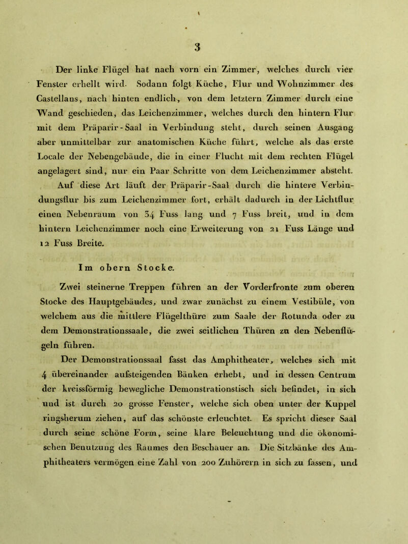 Der linke Flügel hat nach vorn ein Zimmer, welches durch vier Fenster erhellt wird. Sodann folgt Küche, Flur und Wohnzimmer des Castellans, nach hinten endlich, von dem letztem Zimmer durch eine Wand geschieden, das Leichenzimmer, welches durch den hintern Flur mit dem Piäparir - Saal in Verbindung steht, durch seinen Ausgang aber unmittelbar zur anatomischen Küche führt, welche als das erste Locale der Nebengebäude, die in einer Flucht mit dem rechten Flügel angelagert sind, nur ein Paar Schritte von dem Leichenzimmer absteht. , Auf diese Art läuft der Präparir-Saal durch die hintere Verbin- dungsflur bis zum Leichenzimmer fort, erhält dadurch in der Lichtflur einen Nebenraum von 54 Fuss lang und 7 Fuss breit, und in dem hintern Leichenzimmer noch eine Erweiterung von 21 Fuss Länge und 12 Fuss Breite. Im obern Stocke. Zwei steinerne Treppen führen an der Vorderfronte zum oberen Stocke des Hauptgebäudes, und zwar zunächst zu einem Vestibüle, von welchem aus die mittlere Flügelthüre zum Saale der Rotunda oder zu dem Demonstrationssaale, die zwei seitlichen Thüren zu den Nebenflür geln führen. Der Demonstrationssaal fasst das Amphitheater, welches sich mit 4 übereinander aufsteigenden Bänken erhebt, und in dessen Centrum der krelssförmig bewegliche Demonstrationstisch sich befindet, in sich und ist durch 20 grosse Fenster, welche sich oben unter der Kuppel ringsherum ziehen, auf das schönste erleuchtet. Es spricht dieser Saal durch seine schöne Form, seine klare Beleuchtung und die ökonomi- schen Benutzung des Raumes den Beschauer an. Die Sitzbänke des Am- phitheaters vermögen eine Zahl von 200 Zuhörern in sich zu fassen, und