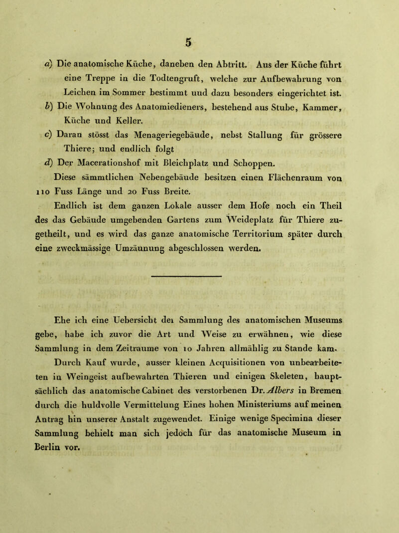 d) Die anatomische Küche, daneben den Abtritt. Aus der Küche führt eine Treppe in die Todtengruft, welche zur Aufbewahrung von Leichen im Sommer bestimmt uud dazu besonders eingerichtet ist. h) Die Wohnung des Anatomiedieners, bestehend aus Stube, Kammer, Küche und Keller. c) Daran stösst das Menageriegebäude, nebst Stallung für grössere Thierej und endlich folgt d) Der Maceratlonshof mit ßleichplatz und Schoppen. Diese sämmtlichen Nebengebäude besitzen einen Flächenraum von 110 Fuss Länge und 20 Fuss Breite. Endlich ist dem ganzen Lokale ausser dem Hofe noch ein Theil des das Gebäude umgebenden Gartens zum Weideplatz für Thiere zu- getheilt, und es wird das ganze anatomische Territorium später durch eine zweckmässige Umzäunung abgeschlossen werden. Ehe ich eine Uebersicht dei Sammlung des anatomischen Museums gebe, habe ich zuvor die Art und Weise zu erwähnen, wie diese Sammlung in dem Zeiträume von 10 Jahren allmähllg zu Stande kam. Durch Kauf wurde, ausser kleinen Acquisitlonen von unbearbeite- ten in Weingeist auf bewahrten Thieren und einigen Skeleten, haupt- sächlich das anatomische Cabinet des verstorbenen Dr.Albers in Bremen durch die huldvolle Vermittelung Eines hohen Ministeriums auf meinen Antrag hin unserer Anstalt zugewendet. Einige wenige Specimina dieser Sammlung behielt man sich jedoch für das anatomische Museum in Berlin vor.