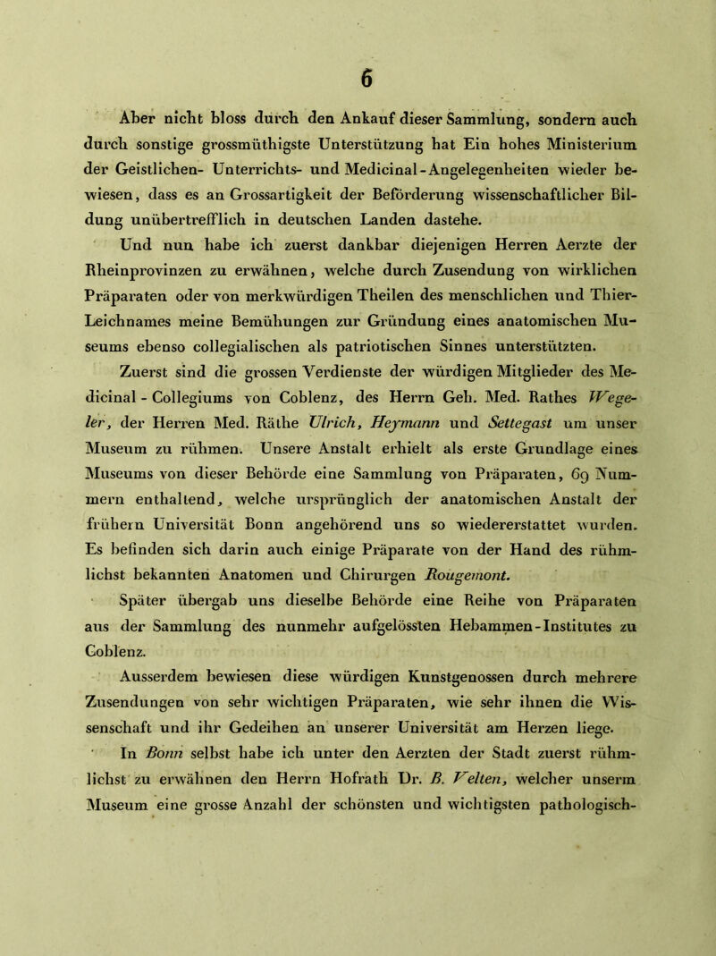 Aber niclit bloss durch den Ankauf dieser Sammlung, sondern auch durch sonstige grossmüthigste Unterstützung hat Ein hohes Ministerium der Geistlichen- Unterrichts- und Medicinal-Angelegenheiten wieder be- wiesen, dass es an Grossartigkeit der Beförderung wissenschaftlicher Bil- dung unübertrefflich in deutschen Landen dastehe. ' Und nun habe ich zuerst dankbar diejenigen Herren Aerzte der Rheinprovinzen zu erwähnen, welche durch Zusendung von wirklichen Präparaten oder von merkwürdigen Theilen des menschlichen und Thier- Leichnames meine Bemühungen zur Gründung eines anatomischen Mu- seums ebenso collegialischen als patriotischen Sinnes unterstützten. Zuerst sind die grossen Verdienste der würdigen Mitglieder des Me- dicinal - Collegiums von Coblenz, des Herrn Geh. Med. Rathes Wege- ier, der Herren Med. Räthe Ulrich, Hermann und Settegast um unser Museum zu rühmen. Unsere Anstalt erhielt als erste Grundlage eines Museums von dieser Behörde eine Sammlung von Präparaten, 69 Num- mei’n enthaltend, welche ursprünglich der anatomischen Anstalt der frühem Universität Bonn angehörend uns so wiedererstattet wurden. Es befinden sich darin auch einige Präparate von der Hand des rühm- lichst bekannten Anatomen und Chirurgen Rougemont. Später übergab uns dieselbe Behörde eine Reihe von Präparaten aus der Sammlung des nunmehr aufgelössten Hebammen-Institutes zu Coblenz. Ausserdem bewiesen diese würdigen Kunstgenossen durch mehrere Zusendungen von sehr wichtigen Präparaten, wie sehr ihnen die Wis- senschaft und ihr Gedeihen an unserer Universität am Herzen liege. In Bonn selbst habe ich unter den Aerzten der Stadt zuerst rühm- lichst zu erwähnen den Herrn Hofrath Ur. B. Velten, welcher unserra Museum eine grosse Anzahl der schönsten und wichtigsten pathologisch-