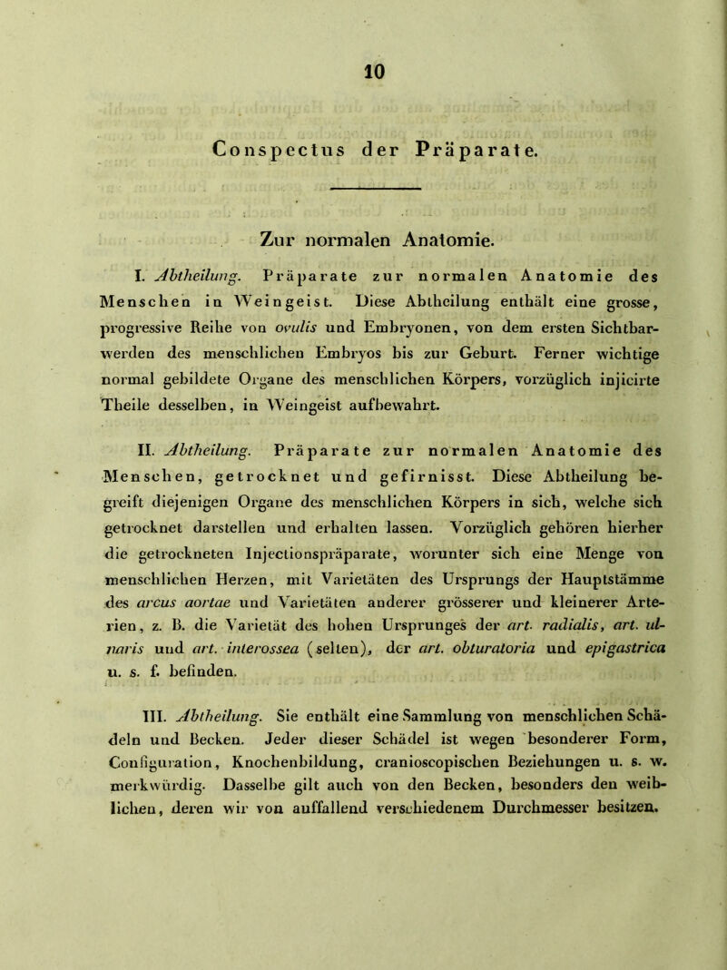 Conspectus der Präparate. Zur normalen Anatomie. I. Abtheilung. Präparate zur normalen Anatomie des Menschen in Weingeist. Diese Ablheilung enthält eine grosse, progressive Reihe von ovulis und Embryonen, von dem ersten Sichtbar- werden des menschlichen Embryos bis zur Geburt. Ferner wichtige normal gebildete Organe des menschlichen Körpers, vorzüglich injicirte Theile desselben, in Weingeist aufbewahrt. II. Abtheilung. Präparate zur normalen Anatomie des Menschen, getrocknet und gefirnisst. Diese Abtheilung be- greift diejenigen Organe des menschlichen Körpers in sich, welche sich getrocknet darstellen und erhalten lassen. Vorzüglich gehören hierher die getrockneten Injectionspräparate, woz’unter sich eine Menge von menschlichen Herzen, mit Varietäten des Ursprungs der Hauptstämme des arcus aortae und Varietäten anderer grösserer und kleinerer Arte- rien, z. B. die Varietät des hohen Ursprunges der art. radialis, art. ul~ jmris und art.-interossea (selten), der art. obturatoria und epigastrica u. s. f. befinden. III. Abtheilung. Sie enthält eine .Sammlung von menschlichen Schä- deln und Becken. Jeder dieser Schädel ist wegen besonderer Form, CoufigLiiation, Knochenbildung, cranioscopischen Beziehungen u. s. w. merkwürdig. Dasselbe gilt auch von den Becken, besonders den weib- lichen, deren wir von auffallend verschiedenem Durchmesser besitzen.