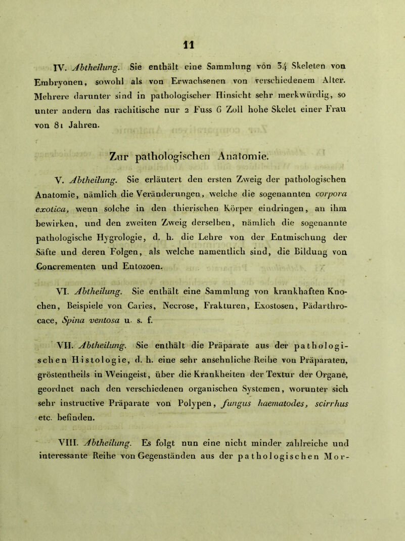 IV. Jhtheilung. Sie enthält eine Sammlung von 34 Skeleten von Embryonen, sowohl als von Erwachsenen von verschiedenem Alter. Mehrere darunter sind in pathologischer Hinsicht sehr merkwürdig, so unter andern das rachitische nur 2 Fuss G Zoll hohe Skelet einer Frau von 81 Jahren. Zur pathologischen Anatomie. V. Abtheilung. Sie erläutert den ersten Zweig der pathologischen Anatomie, nämlich die Veränderungen, welche die sogenannten corpora eocotica, wenn solche in den thierlschen Körper eindringen, an ihm bewirken, und den zweiten Zweig derselben, nämlich die sogenannte pathologische Hygi’ologie, d. h. die Lehre von der Entmischung der Säfte und deren Folgen, als welche namentlich sind, die Bildung von .Concrementen und Entozoen. VI. Abtheilung. Sie enthält eine Sammlung von krankhaften Kno- chen, Beispiele von Caries, Necrose, Frakturen, Exostosen, Pädarthx'o- cace, Spina ventosa u. s. f. VII. Abtheilung. Sie enthält die Präparate aus der pathologi- schen Histologie, d. h. eine sehr ansehnliche Reihe von Präparaten, gröstentheils in Weingeist, über die Krankheiten der Textur der Organe, geordnet nach den verschiedenen organischen Systemen, worunter sich sehr instructive Pi'äparate von Polypen, fungus haematodes, scirrhus etc. befinden.  VIII. Abtheilung. Es folgt nun eine nicht minder zahlreiche und interessante Reihe von Gegenständen aus der pathologischen Mor-