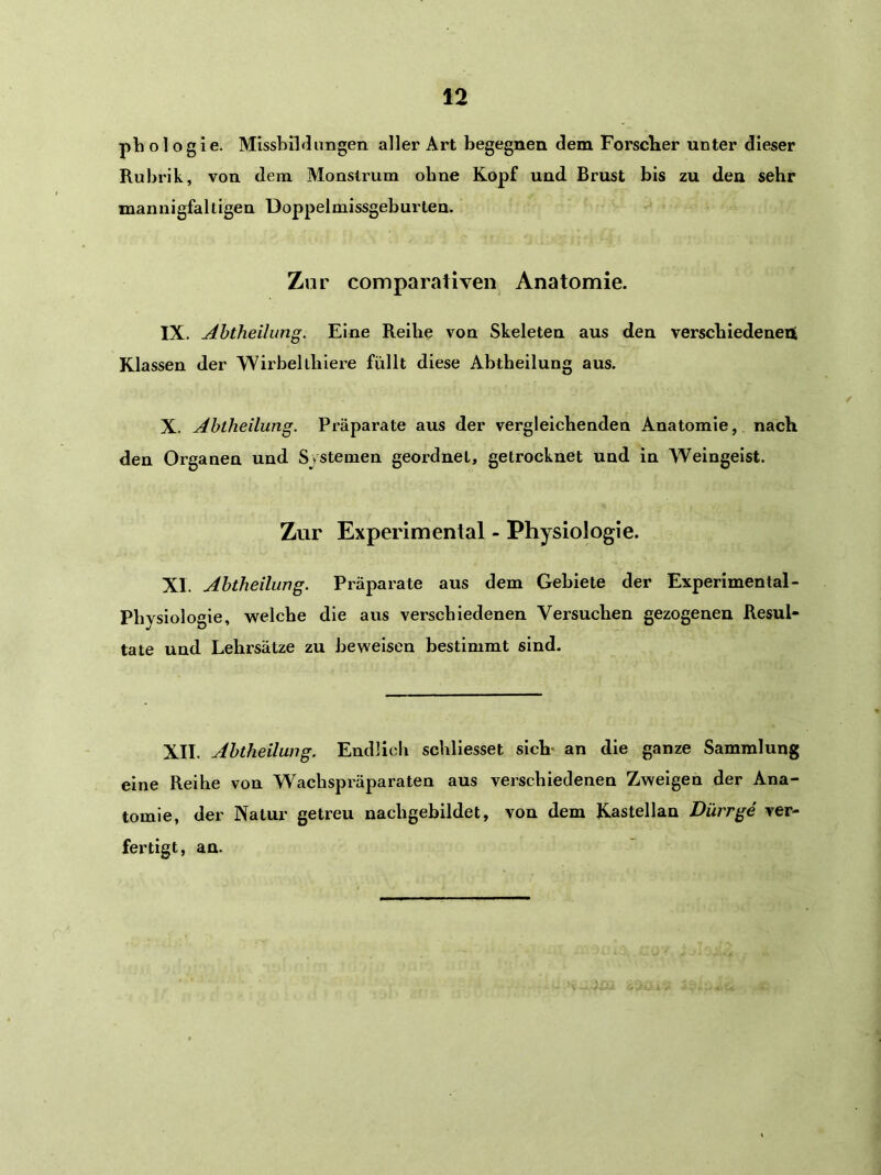 phologie. Missbildungen aller Art begegnen dem Forscbier unter dieser Rubrik, von dem Monstrum ohne Kopf und Brust bis zu den sehr mannigfaltigen Doppelmissgeburten. Zur comparativen Anatomie. IX. Ahtheilung. Eine Reibe von Skeleten aus den verscbiedenent Klassen der Wirbeltlilere füllt diese Abtheilung aus. X. Abtheilung. Präparate aus der vergleichenden Anatomie, nach den Organen und Systemen geordnet, getrocknet und in Weingeist. Zur Experimental - Physiologie. XI. Abtheilung. Präparate aus dem Gebiete der Experimental- Physiologie, welche die aus verschiedenen Versuchen gezogenen Resul- tate und Lehrsätze zu beweisen bestimmt sind. XII. Abtheilung. Endlich schllesset sich- an die ganze Sammlung eine Reihe von Wachspräparaten aus verschiedenen Zweigen der Ana- tomie, der Natur getreu nachgebildet, von dem Kastellan Dürr ge ver- fertigt, an.