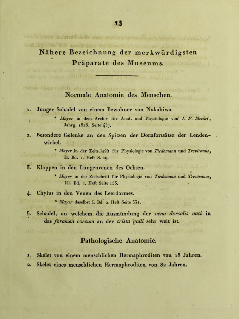 Nähere Bezeichnung der merkwürdigsten Präparate des Museums. Normale Anatomie des Menschen. 1. Junger Schädel von einem Bewohner von Nuhahiwa. ^ * Mayer in dem Archiv für Anat. und Physiologie von^ J, F. Meckel ^ Jahrg. 1828. Seite 437, 3. Besondere Gelenke an den Spitzen der Dornforlsätze der Lenden- wirbel. * Mayer in der Zeitschrift für Physiologie von Tiedemann und Treviranusf II. Bd. 1. Heft S. 2g. S. Klappen in den Lungenvenen des Ochsen. * Mayer in der Zeitschrift für Physiologie von Tiedemann und TreviranuSj III. Bd. I. Heft Seite i55, 4. Chylus in den Venen des Leerdarmes. * Mayer daselbst I. Bd. 2. Heft Seite 33 r. 5. Schädel, an welchem die Ausmündung der vena dorsalis nasi in das foramen coecum an der crista galli sehr weit ist. Pathologische Anatomie. 1. Skelet von einem menschlichen Hermaphroditen von 18 Jahren. 3. Skelet eines- menschlichen Hermaphroditen von 83 Jahren.