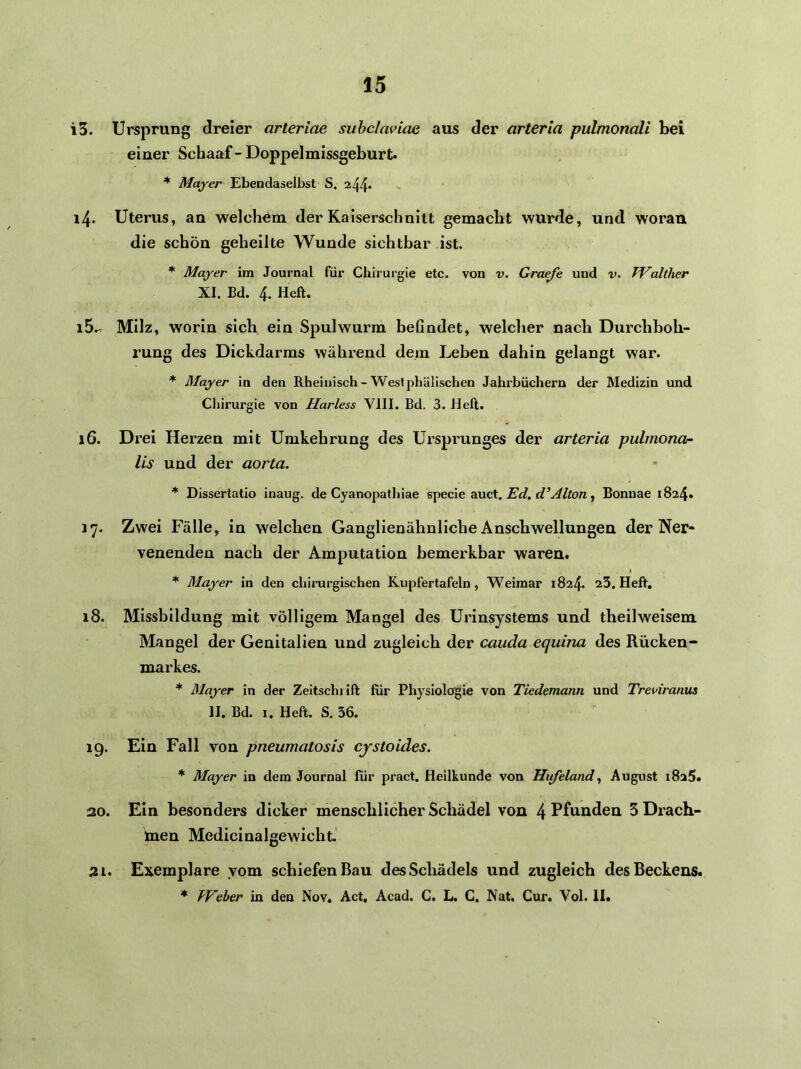 13. Ursprung dreier arteriae suhclaviae aus der arterla pulmonali bei einer Schaaf - Doppelmissgeburt. * Mayer Ebendaselbst S. 244* 14. Uterus, an welchem der Kaiserschnitt gemacht wurde, und woran die schön geheilte Wunde sichtbar ist. * Mayer im Journal für Chirurgie etc. von v. Graefe und v. TValtlier XI. Ed. 4. Heft. 15. - Milz, worin sich ein Spulwurm befindet, welcher nach Durchboh- rung des Dickdarms während dem Leben dahin gelangt war. * Mayer in den Rheinisch - West phälischen Jahrbüchern der Medizin und Cliirurgie von Harless VIII. Ed. 3. Heft. 16. Drei Herzen mit Umkehrung des Ursprunges der arteria pulmona- lis und der aorta. * Dissertatio inaug. de Cyanopathiae specie auct. Ed. d’jilton, Bonuae 1824. 17. Zwei Fälle, in welchen Ganglienähnliche Anschwellungen der Ner- venenden nach der Amputation bemerkbar waren. * Mayer in den chirurgischen Kupfertafeln, Weimar 1824. aS. Heft, 18. Missbildung mit völligem Mangel des Urinsystems und theilweisem Mangel der Genitalien und zugleich der cauda equina des Rücken- markes. * Mayer in der Zeitschrift für Physiologie von Tiedemann und Trei>iranus II. Ed. I. Heft. S. 56. 19. Ein Fall von pneumatosis cystoides. * Mayer in dem Journal für pract, Heilkunde von Hufeland., August 1825. 20. Ein besonders dicker menschlicher Schädel von 4 Pfunden SDrach- taen Medicinalgewicht 21. Exemplare yom schiefen Bau desScliadels und zugleich des Beckens. * Weber in den Nov. Act, Acad. C. L, C. Nat, Cur. Vol. II.