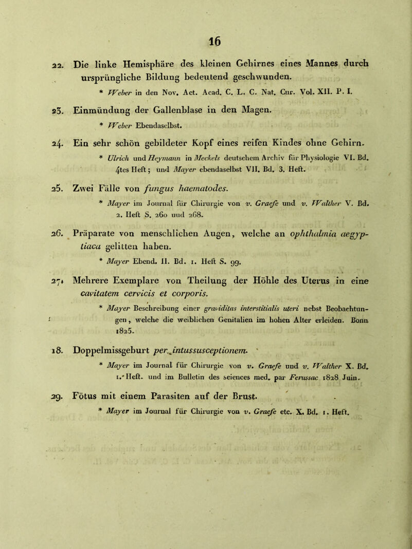 22. Die linke Hemisphäre des kleinen Gehirnes eines Mannes durch ursprüngliche Bildung bedeutend geschwunden. * TVeber in den Nov, Act. Acad. C. L. C. Nat, Cur. Vol. XII. P. I. 23. Einmündung der Gallenblase in den Magen. * TVeber Ebendaselbst, 24. Ein sehr schön gebildeter Kopf eines reifen Kindes ohne Gehirn. * Ulrich xmd. Heymanii \n Meckels deutschem Archiv für Physiologie VI. Bd, Heft; und Mayer ebendaselbst VII. Bd, 3. Heft. a5. Zwei Fälle von fungus haematodes. * Mayer im Journal für Chirurgie von v. Graeje und v. Walther V. Bd. 2. Heft S. 260 und 268. 26. Präparate von menschlichen Augen, welche an Ophthalmia aegjp- tiaca gelitten haben. * Mayer Ebend. II. Bd. i. Heft S. gg. 27* Mehrere Exemplare von Theilung der Höhle des Uterus in eine cavitatem cervLcis et corporis. * Mayer Beschreibung einer graviditas interstitialis Uteri nebst Beobachtun- gen , welche die weiblichen Genitalien im hohen Alter erleiden. Bonn 1825. 18. Doppelmissgeburt per.Jntussusceptionem. ' * Mayer im Journal füi' Chirurgie von v. Graefe und v. Walther X. Bd, i.'Heft. und im Bulletin des seiences med» pai‘ Ferussac 1828 Juin. 29. Fötus mit einem Parasiten auf der Brust. * Mayer im Journal für Chirurgie von v. Graefe etc. X. Bd, i. Heft.